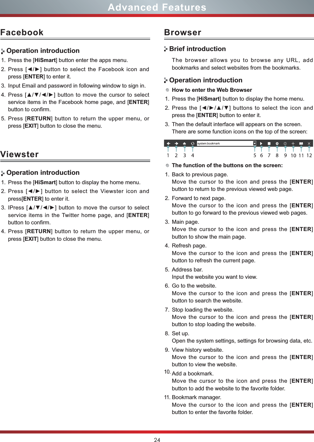 24Advanced FeaturesFacebook BrowserViewster Operation introduction1. Press the [HiSmart] button enter the apps menu.2. 3UHVV&gt;ŻŹ@EXWWRQWR VHOHFWWKH)DFHERRNLFRQDQGpress [ENTER] to enter it.3. Input Email and password in following window to sign in.4. 3UHVV&gt;ŸźŻŹ@EXWWRQWRPRYHWKHFXUVRUWRVHOHFWservice items in the Facebook home page, and [ENTER]button to confirm.5. Press [RETURN] button to return the upper menu, or press [EXIT] button to close the menu.The browser allows you to browse any URL, add bookmarks and select websites from the bookmarks.How to enter the Web Browser1. Press the [HiSmart] button to display the home menu.2. 3UHVVWKH&gt;ŻŹŸź@EXWWRQVWRVHOHFWWKHLFRQDQGpress the [ENTER] button to enter it.3. Then the default interface will appears on the screen.There are some function icons on the top of the screen:The function of the buttons on the screen:1. Back to previous page.Move the cursor to the icon and press the [ENTER]button to return to the previous viewed web page.2. Forward to next page.Move the cursor to the icon and press the [ENTER]button to go forward to the previous viewed web pages.3. Main page.Move the cursor to the icon and press the [ENTER]button to show the main page.4. Refresh page.Move the cursor to the icon and press the [ENTER]button to refresh the current page.5. Address bar.Input the website you want to view.6. Go to the website.Move the cursor to the icon and press the [ENTER]button to search the website.7. Stop loading the website.Move the cursor to the icon and press the [ENTER]button to stop loading the website.8. Set up.Open the system settings, settings for browsing data, etc.9. View history website.Move the cursor to the icon and press the [ENTER]button to view the website.10.Add a bookmark.Move the cursor to the icon and press the [ENTER]button to add the website to the favorite folder.11.Bookmark manager.Move the cursor to the icon and press the [ENTER]button to enter the favorite folder. Operation introduction1. Press the [HiSmart] button to display the home menu.2. 3UHVV&gt;ŻŹ@EXWWRQWRVHOHFWWKH9LHZVWHULFRQDQGpress[ENTER] to enter it.3. ,3UHVV&gt;ŸźŻŹ@EXWWRQWRPRYHWKHFXUVRUWRVHOHFWservice items in the Twitter home page, and [ENTER]button to confirm.4. Press [RETURN] button to return the upper menu, or press [EXIT] button to close the menu.Brief introductionOperation introduction