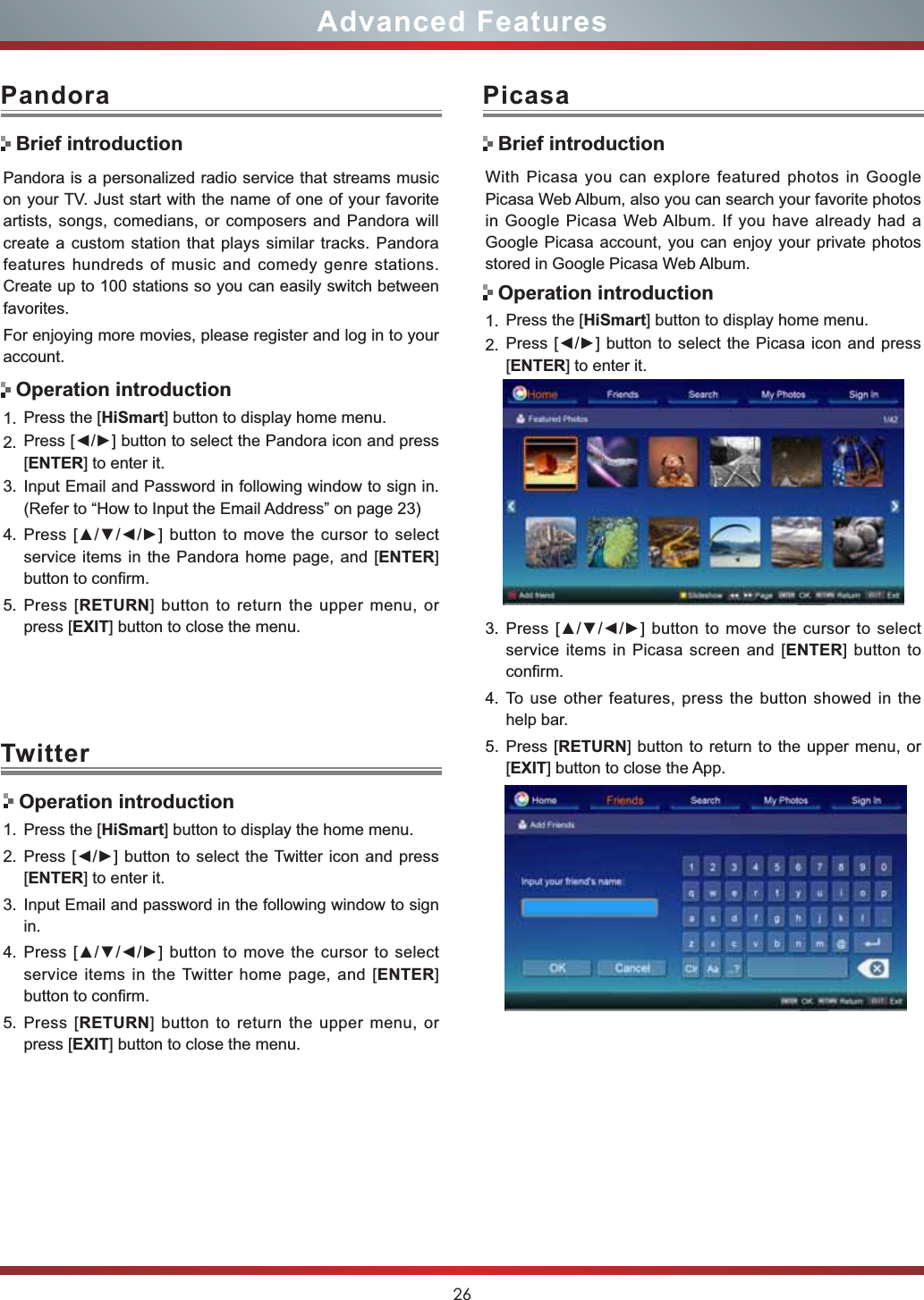 26Advanced FeaturesPandora is a personalized radio service that streams music on your TV. Just start with the name of one of your favorite artists, songs, comedians, or composers and Pandora will create a custom station that plays similar tracks. Pandora features hundreds of music and comedy genre stations. Create up to 100 stations so you can easily switch between favorites.For enjoying more movies, please register and log in to your account.1. Press the [HiSmart] button to display home menu.2. 3UHVV&gt;ŻŹ@EXWWRQWRVHOHFWWKH3DQGRUDLFRQDQGSUHVV[ENTER] to enter it. 3. Input Email and Password in following window to sign in. (Refer to “How to Input the Email Address” on page 23)4. 3UHVV&gt;ŸźŻŹ@EXWWRQWRPRYHWKHFXUVRUWRVHOHFWservice items in the Pandora home page, and [ENTER]button to confirm.5. Press [RETURN] button to return the upper menu, or press [EXIT] button to close the menu.PandoraBrief introductionOperation introductionWith Picasa you can explore featured photos in Google Picasa Web Album, also you can search your favorite photos in Google Picasa Web Album. If you have already had a Google Picasa account, you can enjoy your private photos stored in Google Picasa Web Album.1. Press the [HiSmart] button to display home menu.2. 3UHVV&gt;ŻŹ@EXWWRQWRVHOHFWWKH3LFDVDLFRQDQGSUHVV[ENTER] to enter it. 3. 3UHVV&gt;ŸźŻŹ@EXWWRQWRPRYHWKHFXUVRUWRVHOHFWservice items in Picasa screen and [ENTER] button to confirm.4. To use other features, press the button showed in the help bar.5. Press [RETURN] button to return to the upper menu, or [EXIT] button to close the App.PicasaBrief introductionOperation introductionTwitter Operation introduction1. Press the [HiSmart] button to display the home menu.2. 3UHVV&gt;ŻŹ@EXWWRQWRVHOHFWWKH7ZLWWHULFRQDQGSUHVV[ENTER] to enter it.3. Input Email and password in the following window to sign in.4. 3UHVV&gt;ŸźŻŹ@EXWWRQWRPRYHWKHFXUVRUWRVHOHFWservice items in the Twitter home page, and [ENTER]button to confirm.5. Press [RETURN] button to return the upper menu, or press [EXIT] button to close the menu.