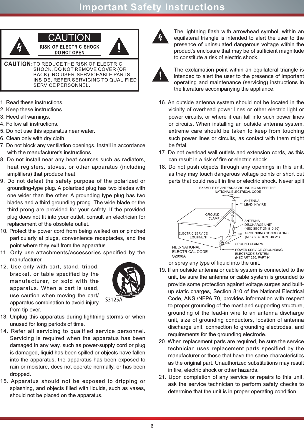 BImportant Safety Instructions1. Read these instructions.2. Keep these instructions. 3. Heed all warnings.4. Follow all instructions.5. Do not use this apparatus near water.6. Clean only with dry cloth.7. Do not block any ventilation openings. Install in accordance with the manufacturer&apos;s instructions.8. Do not install near any heat sources such as radiators, heat registers, stoves, or other apparatus (including amplifiers) that produce heat.9. Do not defeat the safety purpose of the polarized or grounding-type plug. A polarized plug has two blades with one wider than the other. A grounding type plug has two blades and a third grounding prong. The wide blade or the third prong are provided for your safety. If the provided plug does not fit into your outlet, consult an electrician for replacement of the obsolete outlet.10. Protect the power cord from being walked on or pinched particularly at plugs, convenience receptacles, and the point where they exit from the apparatus.11. Only use attachments/accessories specified by the manufacturer.12. Use only with cart, stand, tripod, bracket, or table specified by the manufacturer, or sold with the apparatus. When a cart is used, use caution when moving the cart/apparatus combination to avoid injury from tip-over.13. Unplug this apparatus during lightning storms or when unused for long periods of time.14. Refer all servicing to qualified service personnel.   Servicing is required when the apparatus has been damaged in any way, such as power-supply cord or plug is damaged, liquid has been spilled or objects have fallen into the apparatus, the apparatus has been exposed to rain or moisture, does not operate normally, or has been dropped.15. Apparatus should not be exposed to dripping or splashing, and objects filled with liquids, such as vases, should not be placed on the apparatus.16. An outside antenna system should not be located in the vicinity of overhead power lines or other electric light or power circuits, or where it can fall into such power lines or circuits. When installing an outside antenna system, extreme care should be taken to keep from touching such power lines or circuits, as contact with them might be fatal.17. Do not overload wall outlets and extension cords, as this can result in a risk of fire or electric shock.18. Do not push objects through any openings in this unit, as they may touch dangerous voltage points or short out parts that could result in fire or electric shock. Never spill or spray any type of liquid into the unit.19. If an outside antenna or cable system is connected to the unit, be sure the antenna or cable system is grounded to provide some protection against voltage surges and built-up static charges, Section 810 of the National Electrical Code, ANSI/NFPA 70, provides information with respect to proper grounding of the mast and supporting structure, grounding of the lead-in wire to an antenna discharge unit, size of grounding conductors, location of antenna discharge unit, connection to grounding electrodes, and requirements for the grounding electrode.20. When replacement parts are required, be sure the service technician uses replacement parts specified by the manufacturer or those that have the same characteristics as the original part. Unauthorized substitutions may result in fire, electric shock or other hazards.21. Upon completion of any service or repairs to this unit, ask the service technician to perform safety checks to determine that the unit is in proper operating condition.The lightning flash with arrowhead symbol, within an equilateral triangle is intended to alert the user to the presence of uninsulated dangerous voltage within the SURGXFWVHQFORVXUHWKDWPD\EHRIVXI¿FLHQWPDJQLWXGHto constitute a risk of electric shock.The exclamation point within an equilateral triangle is intended to alert the user to the presence of important operating and maintenance (servicing) instructions in the literature accompanying the appliance.