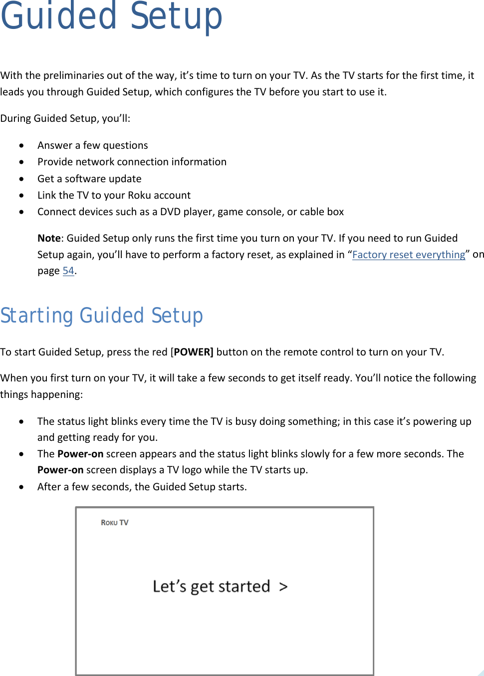  11 Guided Setup With the preliminaries out of the way, it’s time to turn on your TV. As the TV starts for the first time, it leads you through Guided Setup, which configures the TV before you start to use it. During Guided Setup, you’ll: • Answer a few questions • Provide network connection information • Get a software update • Link the TV to your Roku account • Connect devices such as a DVD player, game console, or cable box Note: Guided Setup only runs the first time you turn on your TV. If you need to run Guided Setup again, you’ll have to perform a factory reset, as explained in “Factory reset everything” on page 54. Starting Guided Setup To start Guided Setup, press the red [POWER] button on the remote control to turn on your TV.  When you first turn on your TV, it will take a few seconds to get itself ready. You’ll notice the following things happening: • The status light blinks every time the TV is busy doing something; in this case it’s powering up and getting ready for you. • The Power-on screen appears and the status light blinks slowly for a few more seconds. The Power-on screen displays a TV logo while the TV starts up. • After a few seconds, the Guided Setup starts.   