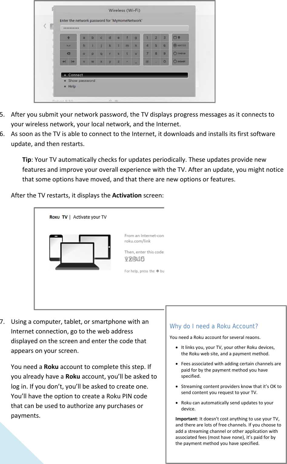  14  5. After you submit your network password, the TV displays progress messages as it connects to your wireless network, your local network, and the Internet. 6. As soon as the TV is able to connect to the Internet, it downloads and installs its first software update, and then restarts. Tip: Your TV automatically checks for updates periodically. These updates provide new features and improve your overall experience with the TV. After an update, you might notice that some options have moved, and that there are new options or features. After the TV restarts, it displays the Activation screen:  7. Using a computer, tablet, or smartphone with an Internet connection, go to the web address displayed on the screen and enter the code that appears on your screen.  You need a Roku account to complete this step. If you already have a Roku account, you’ll be asked to log in. If you don’t, you’ll be asked to create one. You’ll have the option to create a Roku PIN code that can be used to authorize any purchases or payments. Why do I need a Roku Account? You need a Roku account for several reaons. •It links you, your TV, your other Roku devices, the Roku web site, and a payment method. •Fees associated with adding certain channels are paid for by the payment method you have specified. •Streaming content providers know that it’s OK to send content you request to your TV. •Roku can automatically send updates to your device. Important: It doesn’t cost anything to use your TV, and there are lots of free channels. If you choose to add a streaming channel or other application with associated fees (most have none), it’s paid for by the payment method you have specified.  