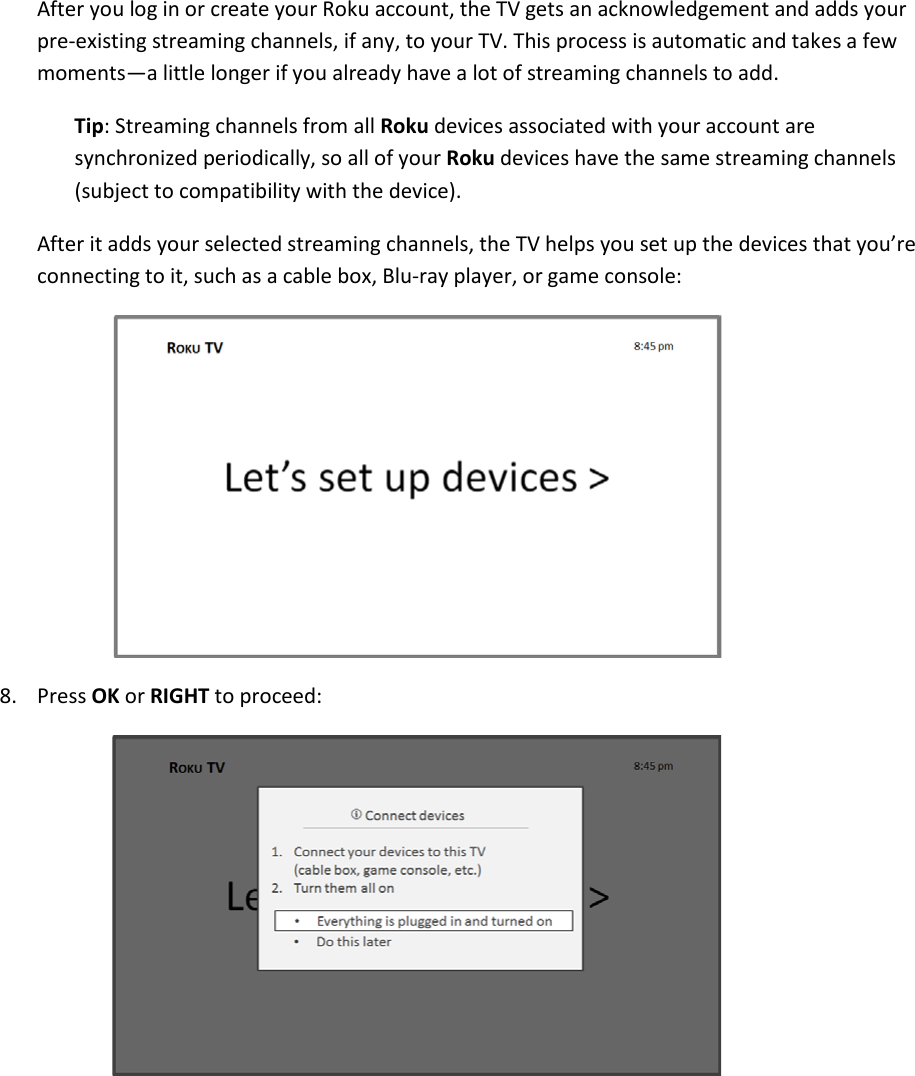  15 After you log in or create your Roku account, the TV gets an acknowledgement and adds your pre-existing streaming channels, if any, to your TV. This process is automatic and takes a few moments—a little longer if you already have a lot of streaming channels to add.  Tip: Streaming channels from all Roku devices associated with your account are synchronized periodically, so all of your Roku devices have the same streaming channels (subject to compatibility with the device). After it adds your selected streaming channels, the TV helps you set up the devices that you’re connecting to it, such as a cable box, Blu-ray player, or game console:  8. Press OK or RIGHT to proceed:   