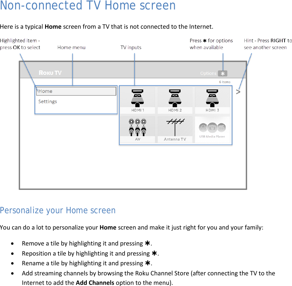  18 Non-connected TV Home screen Here is a typical Home screen from a TV that is not connected to the Internet.  Personalize your Home screen You can do a lot to personalize your Home screen and make it just right for you and your family: • Remove a tile by highlighting it and pressing . • Reposition a tile by highlighting it and pressing . • Rename a tile by highlighting it and pressing . • Add streaming channels by browsing the Roku Channel Store (after connecting the TV to the Internet to add the Add Channels option to the menu).   