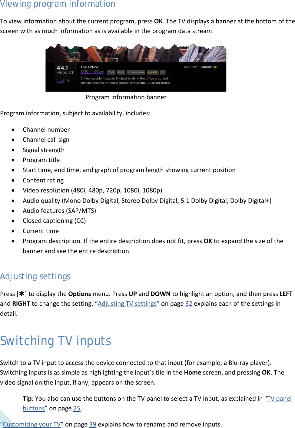 30 Viewing program information To view information about the current program, press OK. The TV displays a banner at the bottom of the screen with as much information as is available in the program data stream.             Program information banner Program information, subject to availability, includes: • Channel number • Channel call sign • Signal strength • Program title • Start time, end time, and graph of program length showing current position • Content rating • Video resolution (480i, 480p, 720p, 1080i, 1080p) • Audio quality (Mono Dolby Digital, Stereo Dolby Digital, 5.1 Dolby Digital, Dolby Digital+) • Audio features (SAP/MTS) • Closed captioning (CC) • Current time • Program description. If the entire description does not fit, press OK to expand the size of the banner and see the entire description. Adjusting settings Press [] to display the Options menu. Press UP and DOWN to highlight an option, and then press LEFT and RIGHT to change the setting. “Adjusting TV settings” on page 32 explains each of the settings in detail. Switching TV inputs Switch to a TV input to access the device connected to that input (for example, a Blu-ray player). Switching inputs is as simple as highlighting the input’s tile in the Home screen, and pressing OK. The video signal on the input, if any, appears on the screen. Tip: You also can use the buttons on the TV panel to select a TV input, as explained in &quot;TV panel buttons” on page 25. “Customizing your TV” on page 39 explains how to rename and remove inputs.  