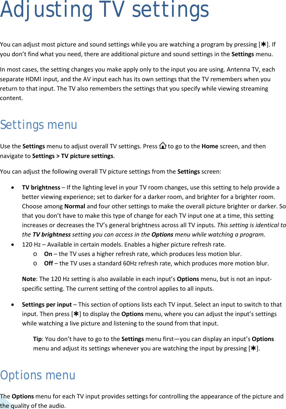  32 Adjusting TV settings You can adjust most picture and sound settings while you are watching a program by pressing []. If you don’t find what you need, there are additional picture and sound settings in the Settings menu. In most cases, the setting changes you make apply only to the input you are using. Antenna TV, each separate HDMI input, and the AV input each has its own settings that the TV remembers when you return to that input. The TV also remembers the settings that you specify while viewing streaming content. Settings menu Use the Settings menu to adjust overall TV settings. Press   to go to the Home screen, and then navigate to Settings &gt; TV picture settings. You can adjust the following overall TV picture settings from the Settings screen: • TV brightness – If the lighting level in your TV room changes, use this setting to help provide a better viewing experience; set to darker for a darker room, and brighter for a brighter room. Choose among Normal and four other settings to make the overall picture brighter or darker. So that you don’t have to make this type of change for each TV input one at a time, this setting increases or decreases the TV’s general brightness across all TV inputs. This setting is identical to the TV brightness setting you can access in the Options menu while watching a program. • 120 Hz – Available in certain models. Enables a higher picture refresh rate. o On – the TV uses a higher refresh rate, which produces less motion blur. o Off – the TV uses a standard 60Hz refresh rate, which produces more motion blur. Note: The 120 Hz setting is also available in each input’s Options menu, but is not an input-specific setting. The current setting of the control applies to all inputs. • Settings per input – This section of options lists each TV input. Select an input to switch to that input. Then press [] to display the Options menu, where you can adjust the input’s settings while watching a live picture and listening to the sound from that input. Tip: You don’t have to go to the Settings menu first—you can display an input’s Options menu and adjust its settings whenever you are watching the input by pressing []. Options menu The Options menu for each TV input provides settings for controlling the appearance of the picture and the quality of the audio.   