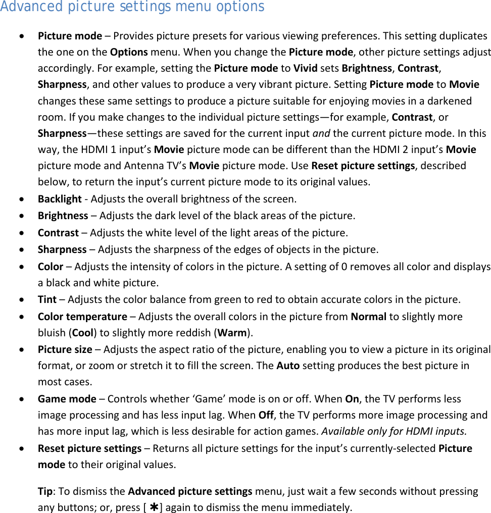  35 Advanced picture settings menu options • Picture mode – Provides picture presets for various viewing preferences. This setting duplicates the one on the Options menu. When you change the Picture mode, other picture settings adjust accordingly. For example, setting the Picture mode to Vivid sets Brightness, Contrast, Sharpness, and other values to produce a very vibrant picture. Setting Picture mode to Movie changes these same settings to produce a picture suitable for enjoying movies in a darkened room. If you make changes to the individual picture settings—for example, Contrast, or Sharpness—these settings are saved for the current input and the current picture mode. In this way, the HDMI 1 input’s Movie picture mode can be different than the HDMI 2 input’s Movie picture mode and Antenna TV’s Movie picture mode. Use Reset picture settings, described below, to return the input’s current picture mode to its original values. • Backlight - Adjusts the overall brightness of the screen. • Brightness – Adjusts the dark level of the black areas of the picture. • Contrast – Adjusts the white level of the light areas of the picture. • Sharpness – Adjusts the sharpness of the edges of objects in the picture. • Color – Adjusts the intensity of colors in the picture. A setting of 0 removes all color and displays a black and white picture. • Tint – Adjusts the color balance from green to red to obtain accurate colors in the picture. • Color temperature – Adjusts the overall colors in the picture from Normal to slightly more bluish (Cool) to slightly more reddish (Warm). • Picture size – Adjusts the aspect ratio of the picture, enabling you to view a picture in its original format, or zoom or stretch it to fill the screen. The Auto setting produces the best picture in most cases. • Game mode – Controls whether ‘Game’ mode is on or off. When On, the TV performs less image processing and has less input lag. When Off, the TV performs more image processing and has more input lag, which is less desirable for action games. Available only for HDMI inputs. • Reset picture settings – Returns all picture settings for the input’s currently-selected Picture mode to their original values. Tip: To dismiss the Advanced picture settings menu, just wait a few seconds without pressing any buttons; or, press [ ] again to dismiss the menu immediately.  