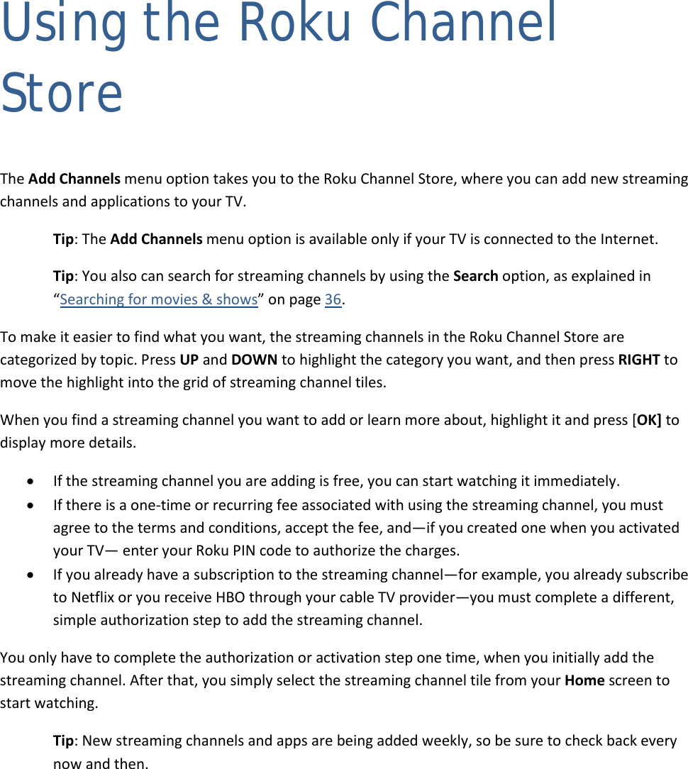  38 Using the Roku Channel Store The Add Channels menu option takes you to the Roku Channel Store, where you can add new streaming channels and applications to your TV.  Tip: The Add Channels menu option is available only if your TV is connected to the Internet. Tip: You also can search for streaming channels by using the Search option, as explained in “Searching for movies &amp; shows” on page 36. To make it easier to find what you want, the streaming channels in the Roku Channel Store are categorized by topic. Press UP and DOWN to highlight the category you want, and then press RIGHT to move the highlight into the grid of streaming channel tiles.  When you find a streaming channel you want to add or learn more about, highlight it and press [OK] to display more details. • If the streaming channel you are adding is free, you can start watching it immediately.  • If there is a one-time or recurring fee associated with using the streaming channel, you must agree to the terms and conditions, accept the fee, and—if you created one when you activated your TV— enter your Roku PIN code to authorize the charges. • If you already have a subscription to the streaming channel—for example, you already subscribe to Netflix or you receive HBO through your cable TV provider—you must complete a different, simple authorization step to add the streaming channel. You only have to complete the authorization or activation step one time, when you initially add the streaming channel. After that, you simply select the streaming channel tile from your Home screen to start watching. Tip: New streaming channels and apps are being added weekly, so be sure to check back every now and then.  