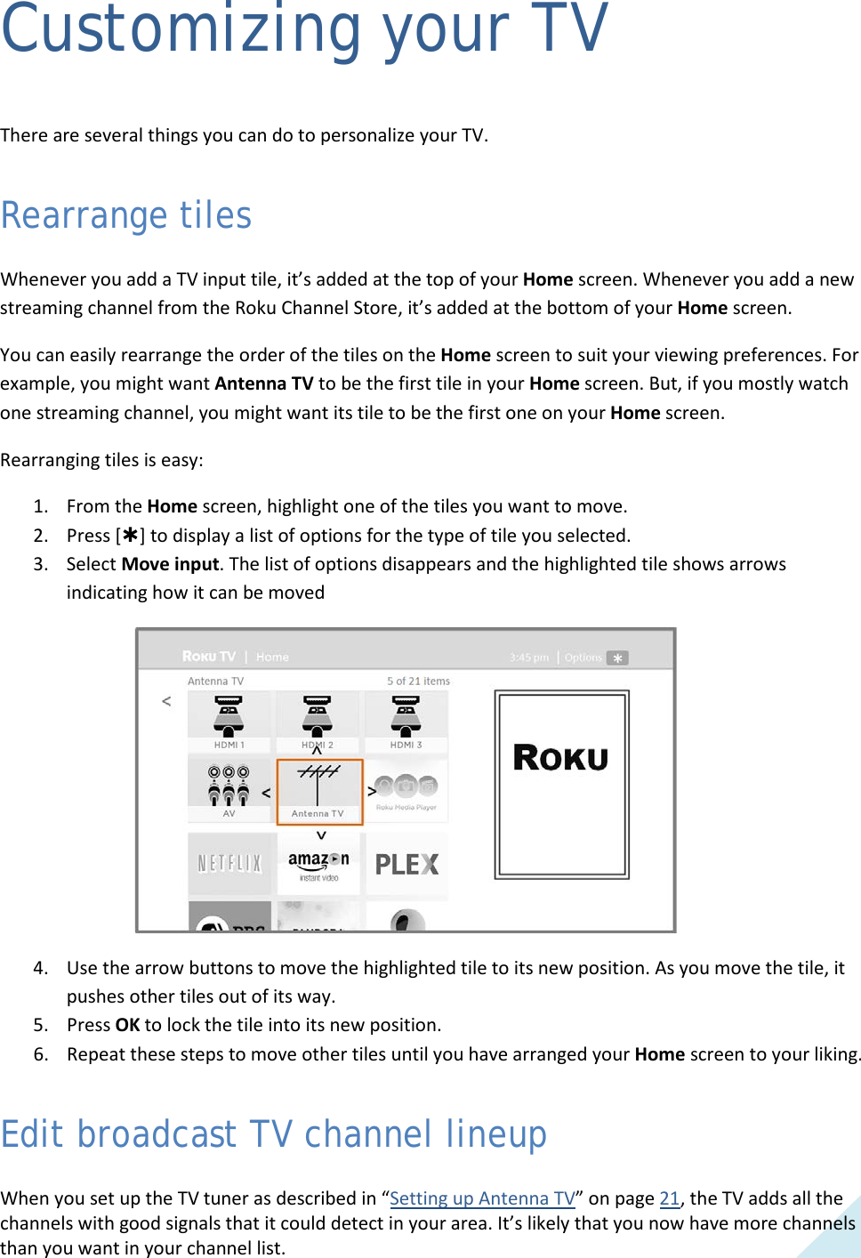  39 Customizing your TV  There are several things you can do to personalize your TV. Rearrange tiles Whenever you add a TV input tile, it’s added at the top of your Home screen. Whenever you add a new streaming channel from the Roku Channel Store, it’s added at the bottom of your Home screen. You can easily rearrange the order of the tiles on the Home screen to suit your viewing preferences. For example, you might want Antenna TV to be the first tile in your Home screen. But, if you mostly watch one streaming channel, you might want its tile to be the first one on your Home screen. Rearranging tiles is easy: 1. From the Home screen, highlight one of the tiles you want to move.  2. Press [] to display a list of options for the type of tile you selected. 3. Select Move input. The list of options disappears and the highlighted tile shows arrows indicating how it can be moved  4. Use the arrow buttons to move the highlighted tile to its new position. As you move the tile, it pushes other tiles out of its way. 5. Press OK to lock the tile into its new position. 6. Repeat these steps to move other tiles until you have arranged your Home screen to your liking. Edit broadcast TV channel lineup When you set up the TV tuner as described in “Setting up Antenna TV” on page 21, the TV adds all the channels with good signals that it could detect in your area. It’s likely that you now have more channels than you want in your channel list.   