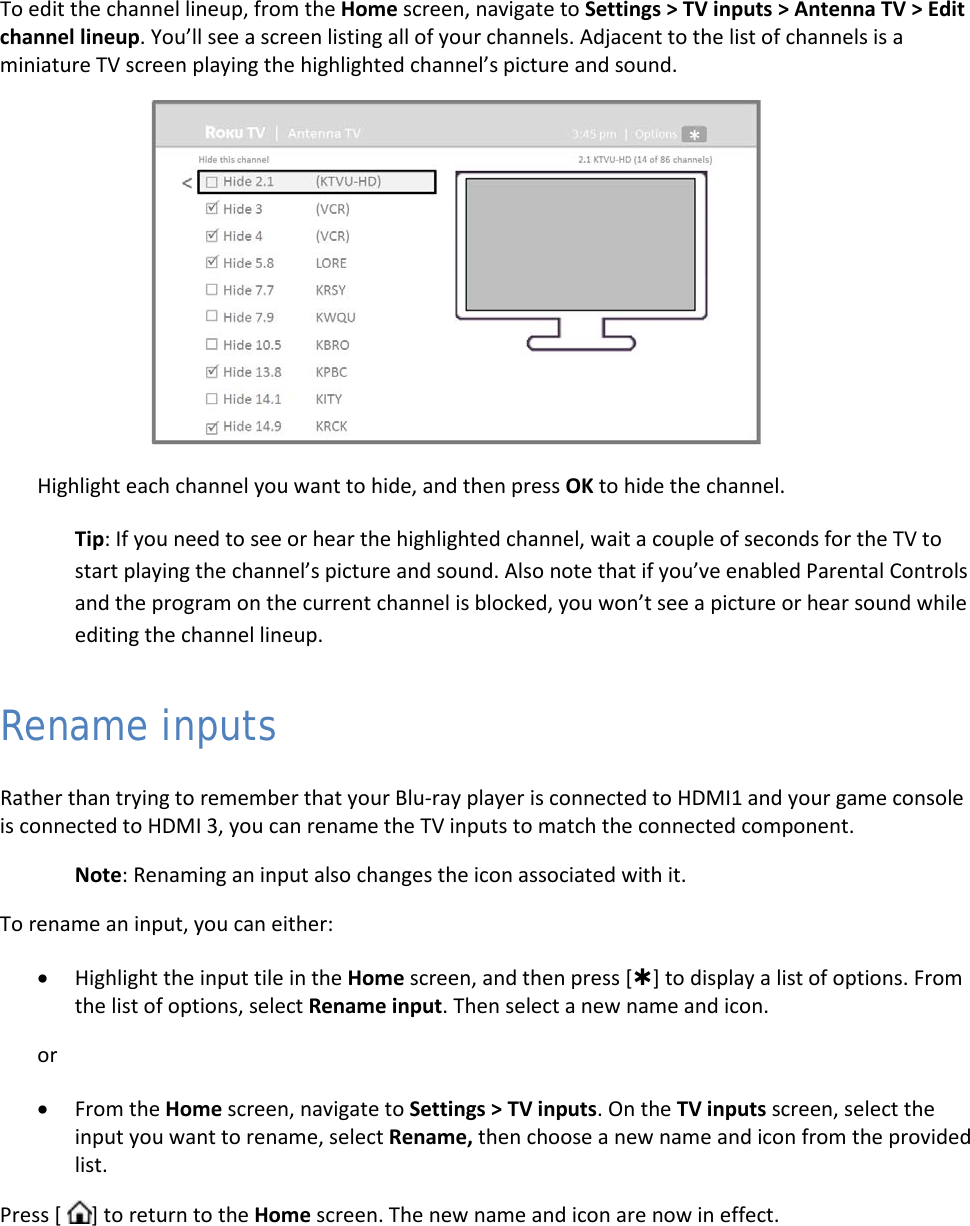  40 To edit the channel lineup, from the Home screen, navigate to Settings &gt; TV inputs &gt; Antenna TV &gt; Edit channel lineup. You’ll see a screen listing all of your channels. Adjacent to the list of channels is a miniature TV screen playing the highlighted channel’s picture and sound.  Highlight each channel you want to hide, and then press OK to hide the channel.  Tip: If you need to see or hear the highlighted channel, wait a couple of seconds for the TV to start playing the channel’s picture and sound. Also note that if you’ve enabled Parental Controls and the program on the current channel is blocked, you won’t see a picture or hear sound while editing the channel lineup.  Rename inputs Rather than trying to remember that your Blu-ray player is connected to HDMI1 and your game console is connected to HDMI 3, you can rename the TV inputs to match the connected component. Note: Renaming an input also changes the icon associated with it. To rename an input, you can either: • Highlight the input tile in the Home screen, and then press [] to display a list of options. From the list of options, select Rename input. Then select a new name and icon. or • From the Home screen, navigate to Settings &gt; TV inputs. On the TV inputs screen, select the input you want to rename, select Rename, then choose a new name and icon from the provided list. Press [  ] to return to the Home screen. The new name and icon are now in effect.  