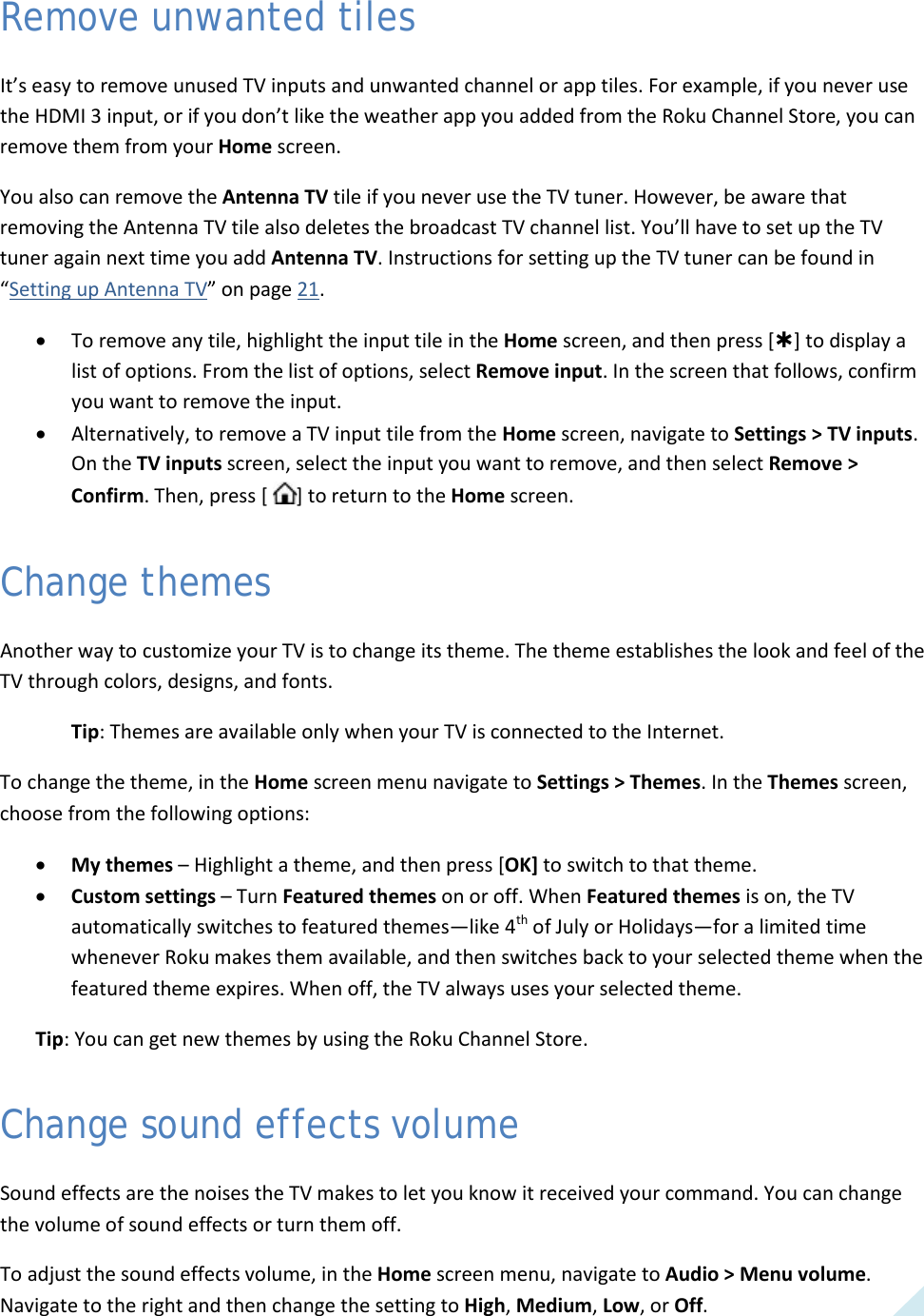  41 Remove unwanted tiles It’s easy to remove unused TV inputs and unwanted channel or app tiles. For example, if you never use the HDMI 3 input, or if you don’t like the weather app you added from the Roku Channel Store, you can remove them from your Home screen.  You also can remove the Antenna TV tile if you never use the TV tuner. However, be aware that removing the Antenna TV tile also deletes the broadcast TV channel list. You’ll have to set up the TV tuner again next time you add Antenna TV. Instructions for setting up the TV tuner can be found in “Setting up Antenna TV” on page 21. • To remove any tile, highlight the input tile in the Home screen, and then press [] to display a list of options. From the list of options, select Remove input. In the screen that follows, confirm you want to remove the input. • Alternatively, to remove a TV input tile from the Home screen, navigate to Settings &gt; TV inputs. On the TV inputs screen, select the input you want to remove, and then select Remove &gt; Confirm. Then, press [  ] to return to the Home screen. Change themes Another way to customize your TV is to change its theme. The theme establishes the look and feel of the TV through colors, designs, and fonts. Tip: Themes are available only when your TV is connected to the Internet. To change the theme, in the Home screen menu navigate to Settings &gt; Themes. In the Themes screen, choose from the following options: • My themes – Highlight a theme, and then press [OK] to switch to that theme.  • Custom settings – Turn Featured themes on or off. When Featured themes is on, the TV automatically switches to featured themes—like 4th of July or Holidays—for a limited time whenever Roku makes them available, and then switches back to your selected theme when the featured theme expires. When off, the TV always uses your selected theme. Tip: You can get new themes by using the Roku Channel Store. Change sound effects volume Sound effects are the noises the TV makes to let you know it received your command. You can change the volume of sound effects or turn them off. To adjust the sound effects volume, in the Home screen menu, navigate to Audio &gt; Menu volume. Navigate to the right and then change the setting to High, Medium, Low, or Off.  