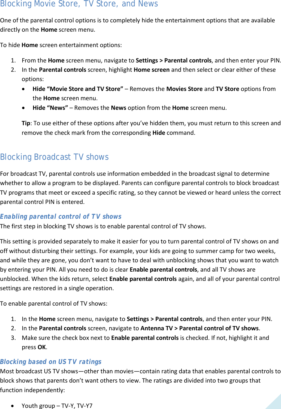  43 Blocking Movie Store, TV Store, and News One of the parental control options is to completely hide the entertainment options that are available directly on the Home screen menu. To hide Home screen entertainment options: 1. From the Home screen menu, navigate to Settings &gt; Parental controls, and then enter your PIN.  2. In the Parental controls screen, highlight Home screen and then select or clear either of these options: • Hide “Movie Store and TV Store” – Removes the Movies Store and TV Store options from the Home screen menu. • Hide “News” – Removes the News option from the Home screen menu. Tip: To use either of these options after you’ve hidden them, you must return to this screen and remove the check mark from the corresponding Hide command. Blocking Broadcast TV shows For broadcast TV, parental controls use information embedded in the broadcast signal to determine whether to allow a program to be displayed. Parents can configure parental controls to block broadcast TV programs that meet or exceed a specific rating, so they cannot be viewed or heard unless the correct parental control PIN is entered. Enabling parental control of TV shows The first step in blocking TV shows is to enable parental control of TV shows.  This setting is provided separately to make it easier for you to turn parental control of TV shows on and off without disturbing their settings. For example, your kids are going to summer camp for two weeks, and while they are gone, you don’t want to have to deal with unblocking shows that you want to watch by entering your PIN. All you need to do is clear Enable parental controls, and all TV shows are unblocked. When the kids return, select Enable parental controls again, and all of your parental control settings are restored in a single operation. To enable parental control of TV shows: 1. In the Home screen menu, navigate to Settings &gt; Parental controls, and then enter your PIN.  2. In the Parental controls screen, navigate to Antenna TV &gt; Parental control of TV shows.  3. Make sure the check box next to Enable parental controls is checked. If not, highlight it and press OK. Blocking based on US TV ratings Most broadcast US TV shows—other than movies—contain rating data that enables parental controls to block shows that parents don’t want others to view. The ratings are divided into two groups that function independently: • Youth group – TV-Y, TV-Y7  