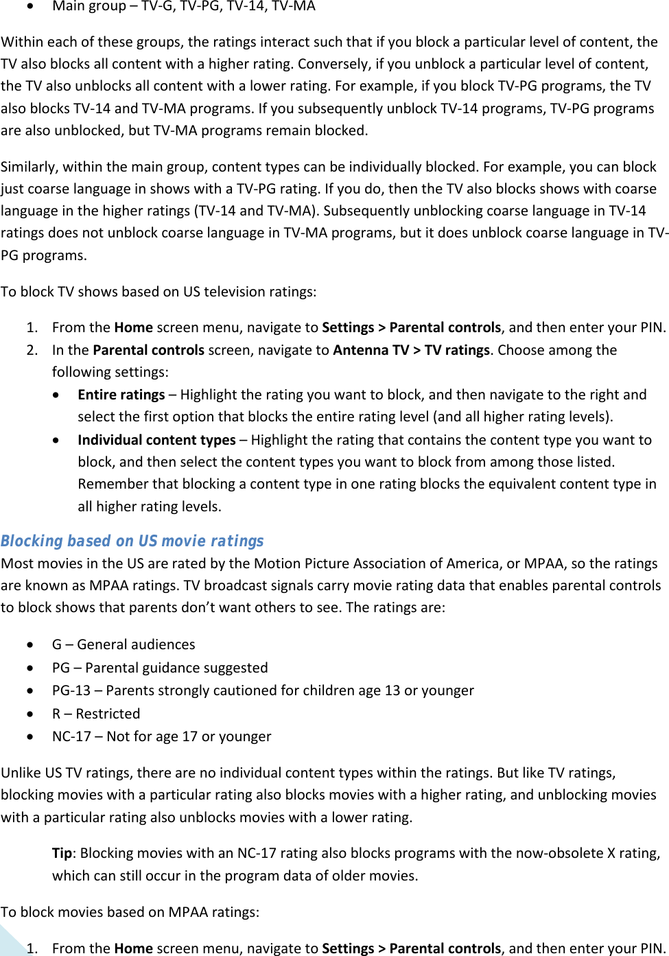  44 • Main group – TV-G, TV-PG, TV-14, TV-MA Within each of these groups, the ratings interact such that if you block a particular level of content, the TV also blocks all content with a higher rating. Conversely, if you unblock a particular level of content, the TV also unblocks all content with a lower rating. For example, if you block TV-PG programs, the TV also blocks TV-14 and TV-MA programs. If you subsequently unblock TV-14 programs, TV-PG programs are also unblocked, but TV-MA programs remain blocked. Similarly, within the main group, content types can be individually blocked. For example, you can block just coarse language in shows with a TV-PG rating. If you do, then the TV also blocks shows with coarse language in the higher ratings (TV-14 and TV-MA). Subsequently unblocking coarse language in TV-14 ratings does not unblock coarse language in TV-MA programs, but it does unblock coarse language in TV-PG programs. To block TV shows based on US television ratings:  1. From the Home screen menu, navigate to Settings &gt; Parental controls, and then enter your PIN.  2. In the Parental controls screen, navigate to Antenna TV &gt; TV ratings. Choose among the following settings: • Entire ratings – Highlight the rating you want to block, and then navigate to the right and select the first option that blocks the entire rating level (and all higher rating levels). • Individual content types – Highlight the rating that contains the content type you want to block, and then select the content types you want to block from among those listed. Remember that blocking a content type in one rating blocks the equivalent content type in all higher rating levels. Blocking based on US movie ratings Most movies in the US are rated by the Motion Picture Association of America, or MPAA, so the ratings are known as MPAA ratings. TV broadcast signals carry movie rating data that enables parental controls to block shows that parents don’t want others to see. The ratings are: • G – General audiences • PG – Parental guidance suggested • PG-13 – Parents strongly cautioned for children age 13 or younger • R – Restricted • NC-17 – Not for age 17 or younger Unlike US TV ratings, there are no individual content types within the ratings. But like TV ratings, blocking movies with a particular rating also blocks movies with a higher rating, and unblocking movies with a particular rating also unblocks movies with a lower rating. Tip: Blocking movies with an NC-17 rating also blocks programs with the now-obsolete X rating, which can still occur in the program data of older movies. To block movies based on MPAA ratings:  1. From the Home screen menu, navigate to Settings &gt; Parental controls, and then enter your PIN.   