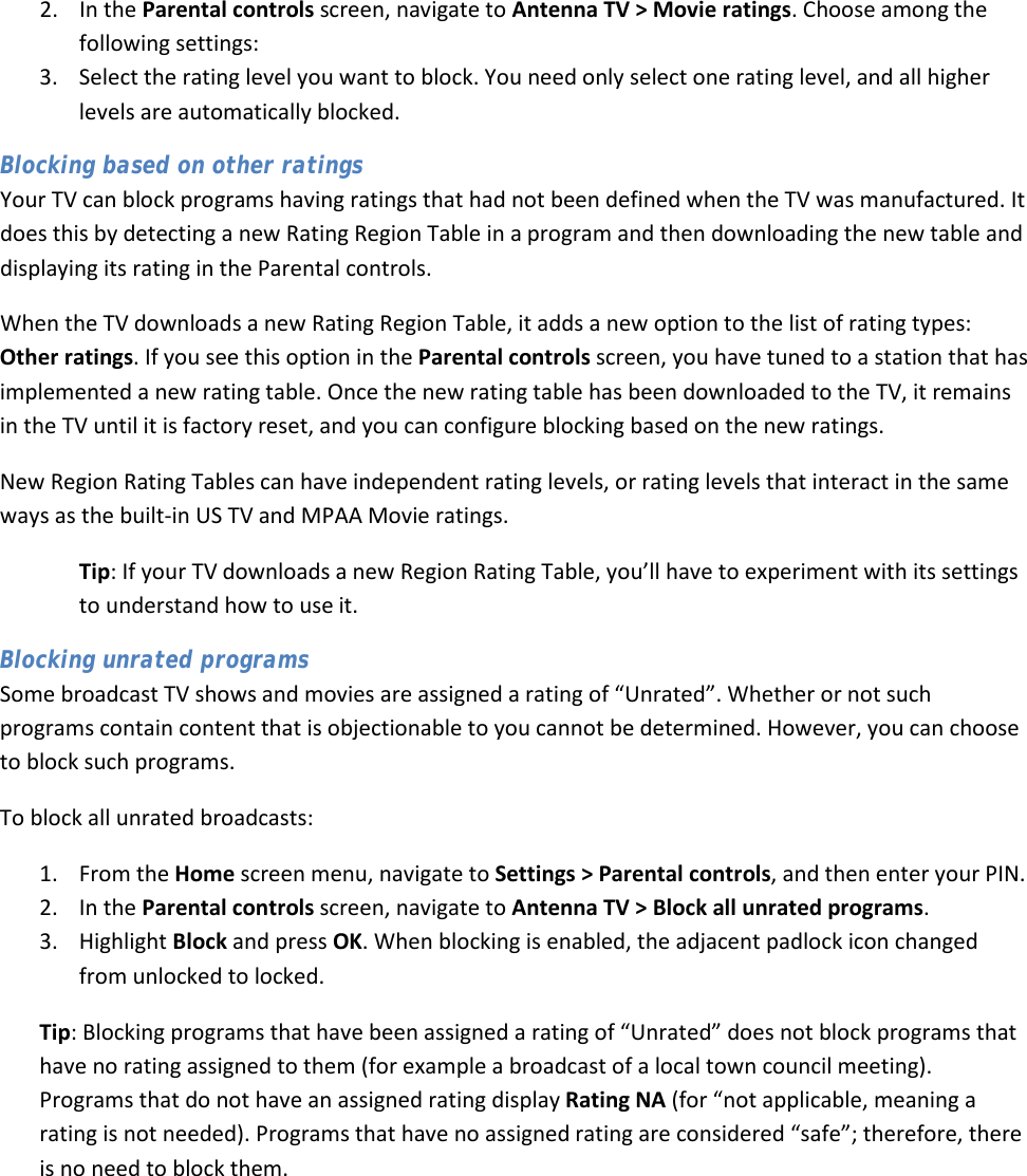  45 2. In the Parental controls screen, navigate to Antenna TV &gt; Movie ratings. Choose among the following settings: 3. Select the rating level you want to block. You need only select one rating level, and all higher levels are automatically blocked. Blocking based on other ratings Your TV can block programs having ratings that had not been defined when the TV was manufactured. It does this by detecting a new Rating Region Table in a program and then downloading the new table and displaying its rating in the Parental controls. When the TV downloads a new Rating Region Table, it adds a new option to the list of rating types: Other ratings. If you see this option in the Parental controls screen, you have tuned to a station that has implemented a new rating table. Once the new rating table has been downloaded to the TV, it remains in the TV until it is factory reset, and you can configure blocking based on the new ratings. New Region Rating Tables can have independent rating levels, or rating levels that interact in the same ways as the built-in US TV and MPAA Movie ratings.  Tip: If your TV downloads a new Region Rating Table, you’ll have to experiment with its settings to understand how to use it. Blocking unrated programs Some broadcast TV shows and movies are assigned a rating of “Unrated”. Whether or not such programs contain content that is objectionable to you cannot be determined. However, you can choose to block such programs. To block all unrated broadcasts:  1. From the Home screen menu, navigate to Settings &gt; Parental controls, and then enter your PIN.  2. In the Parental controls screen, navigate to Antenna TV &gt; Block all unrated programs.  3. Highlight Block and press OK. When blocking is enabled, the adjacent padlock icon changed from unlocked to locked. Tip: Blocking programs that have been assigned a rating of “Unrated” does not block programs that have no rating assigned to them (for example a broadcast of a local town council meeting). Programs that do not have an assigned rating display Rating NA (for “not applicable, meaning a rating is not needed). Programs that have no assigned rating are considered “safe”; therefore, there is no need to block them.  