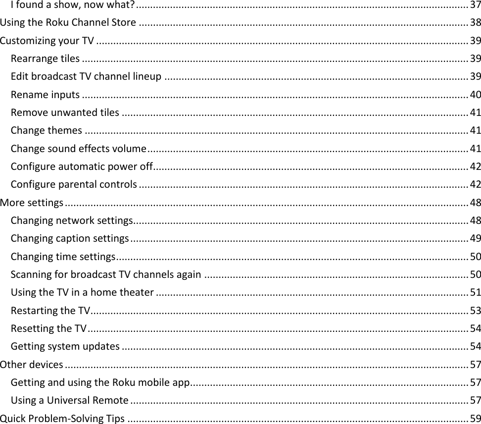  3 I found a show, now what? ..................................................................................................................... 37 Using the Roku Channel Store .................................................................................................................... 38 Customizing your TV ................................................................................................................................... 39 Rearrange tiles ........................................................................................................................................ 39 Edit broadcast TV channel lineup ........................................................................................................... 39 Rename inputs ........................................................................................................................................ 40 Remove unwanted tiles .......................................................................................................................... 41 Change themes ....................................................................................................................................... 41 Change sound effects volume ................................................................................................................. 41 Configure automatic power off ............................................................................................................... 42 Configure parental controls .................................................................................................................... 42 More settings .............................................................................................................................................. 48 Changing network settings...................................................................................................................... 48 Changing caption settings ....................................................................................................................... 49 Changing time settings ............................................................................................................................ 50 Scanning for broadcast TV channels again ............................................................................................. 50 Using the TV in a home theater .............................................................................................................. 51 Restarting the TV..................................................................................................................................... 53 Resetting the TV ...................................................................................................................................... 54 Getting system updates .......................................................................................................................... 54 Other devices .............................................................................................................................................. 57 Getting and using the Roku mobile app .................................................................................................. 57 Using a Universal Remote ....................................................................................................................... 57 Quick Problem-Solving Tips ........................................................................................................................ 59      