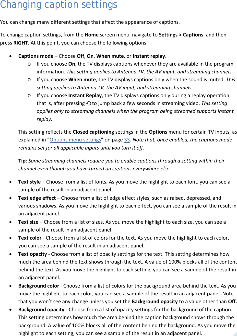  49 Changing caption settings You can change many different settings that affect the appearance of captions.  To change caption settings, from the Home screen menu, navigate to Settings &gt; Captions, and then press RIGHT. At this point, you can choose the following options: • Captions mode – Choose Off, On, When mute, or Instant replay.  o If you choose On, the TV displays captions whenever they are available in the program information. This setting applies to Antenna TV, the AV input, and streaming channels. o If you choose When mute, the TV displays captions only when the sound is muted. This setting applies to Antenna TV, the AV input, and streaming channels. o If you choose Instant Replay, the TV displays captions only during a replay operation; that is, after pressing   to jump back a few seconds in streaming video. This setting applies only to streaming channels when the program being streamed supports instant replay. This setting reflects the Closed captioning settings in the Options menu for certain TV inputs, as explained in “Options menu settings” on page 33. Note that, once enabled, the captions mode remains set for all applicable inputs until you turn it off. Tip: Some streaming channels require you to enable captions through a setting within their channel even though you have turned on captions everywhere else. • Text style – Choose from a list of fonts. As you move the highlight to each font, you can see a sample of the result in an adjacent panel. • Text edge effect – Choose from a list of edge effect styles, such as raised, depressed, and various shadows. As you move the highlight to each effect, you can see a sample of the result in an adjacent panel. • Text size – Choose from a list of sizes. As you move the highlight to each size, you can see a sample of the result in an adjacent panel. • Text color - Choose from a list of colors for the text. As you move the highlight to each color, you can see a sample of the result in an adjacent panel. • Text opacity - Choose from a list of opacity settings for the text. This setting determines how much the area behind the text shows through the text. A value of 100% blocks all of the content behind the text. As you move the highlight to each setting, you can see a sample of the result in an adjacent panel. • Background color - Choose from a list of colors for the background area behind the text. As you move the highlight to each color, you can see a sample of the result in an adjacent panel. Note that you won’t see any change unless you set the Background opacity to a value other than Off. • Background opacity - Choose from a list of opacity settings for the background of the caption. This setting determines how much the area behind the caption background shows through the background. A value of 100% blocks all of the content behind the background. As you move the highlight to each setting, you can see a sample of the result in an adjacent panel.  