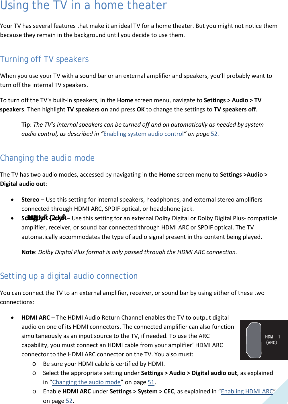  51 Using the TV in a home theater Your TV has several features that make it an ideal TV for a home theater. But you might not notice them because they remain in the background until you decide to use them. Turning off TV speakers When you use your TV with a sound bar or an external amplifier and speakers, you’ll probably want to turn off the internal TV speakers.  To turn off the TV’s built-in speakers, in the Home screen menu, navigate to Settings &gt; Audio &gt; TV speakers. Then highlight TV speakers on and press OK to change the settings to TV speakers off. Tip: The TV’s internal speakers can be turned off and on automatically as needed by system audio control, as described in “Enabling system audio control” on page 52. Changing the audio mode The TV has two audio modes, accessed by navigating in the Home screen menu to Settings &gt;Audio &gt; Digital audio out:  • Stereo – Use this setting for internal speakers, headphones, and external stereo amplifiers connected through HDMI ARC, SPDIF optical, or headphone jack. • SƵƌƌŽƵŶĚ^ŽƵŶĚ – Use this setting for an external Dolby Digital or Dolby Digital Plus- compatible amplifier, receiver, or sound bar connected through HDMI ARC or SPDIF optical. The TV automatically accommodates the type of audio signal present in the content being played. Note: Dolby Digital Plus format is only passed through the HDMI ARC connection. Setting up a digital audio connection You can connect the TV to an external amplifier, receiver, or sound bar by using either of these two connections: • HDMI ARC – The HDMI Audio Return Channel enables the TV to output digital audio on one of its HDMI connectors. The connected amplifier can also function simultaneously as an input source to the TV, if needed. To use the ARC capability, you must connect an HDMI cable from your amplifier’ HDMI ARC connector to the HDMI ARC connector on the TV. You also must: o Be sure your HDMI cable is certified by HDMI. o Select the appropriate setting under Settings &gt; Audio &gt; Digital audio out, as explained in “Changing the audio mode” on page 51. o Enable HDMI ARC under Settings &gt; System &gt; CEC, as explained in “Enabling HDMI ARC” on page 52.  