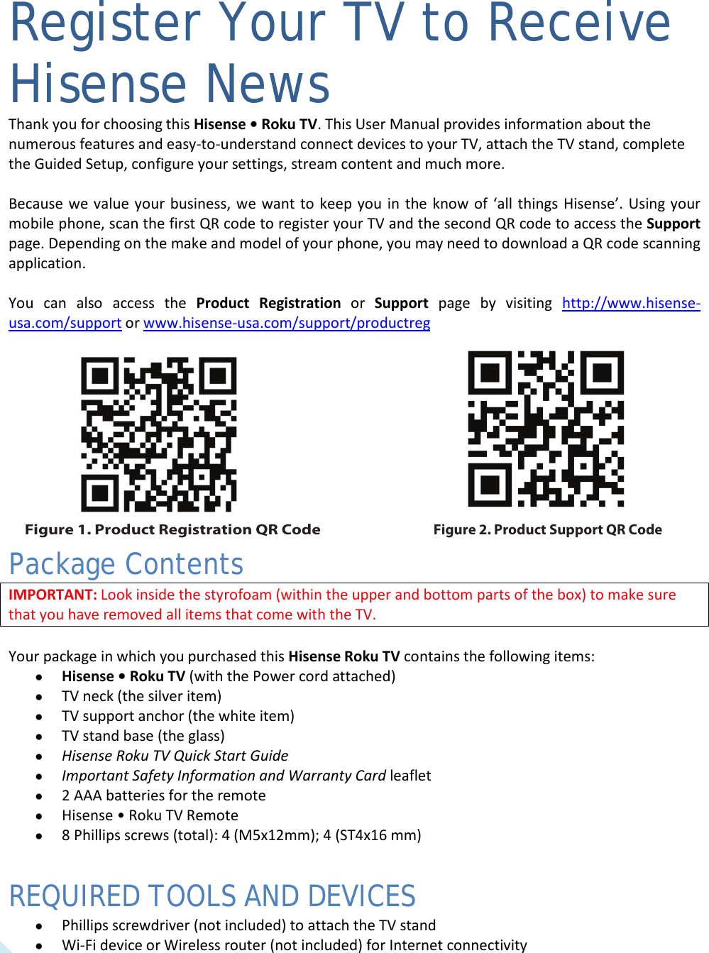  4 Register Your TV to Receive Hisense News Thank you for choosing this Hisense • Roku TV. This User Manual provides information about the numerous features and easy-to-understand connect devices to your TV, attach the TV stand, complete the Guided Setup, configure your settings, stream content and much more.   Because we value your business, we want to keep you in the know of ‘all things Hisense’. Using your mobile phone, scan the first QR code to register your TV and the second QR code to access the Support page. Depending on the make and model of your phone, you may need to download a QR code scanning application.   You can also access the Product  Registration or  Support  page by visiting http://www.hisense-usa.com/support or www.hisense-usa.com/support/productreg   Package Contents IMPORTANT: Look inside the styrofoam (within the upper and bottom parts of the box) to make sure that you have removed all items that come with the TV.  Your package in which you purchased this Hisense Roku TV contains the following items: • Hisense • Roku TV (with the Power cord attached) • TV neck (the silver item) • TV support anchor (the white item) • TV stand base (the glass) • Hisense Roku TV Quick Start Guide   • Important Safety Information and Warranty Card leaflet • 2 AAA batteries for the remote  • Hisense • Roku TV Remote • 8 Phillips screws (total): 4 (M5x12mm); 4 (ST4x16 mm) REQUIRED TOOLS AND DEVICES • Phillips screwdriver (not included) to attach the TV stand • Wi-Fi device or Wireless router (not included) for Internet connectivity  Figure 2. Product Support QR CodeFigure 1. Product Registration QR Code