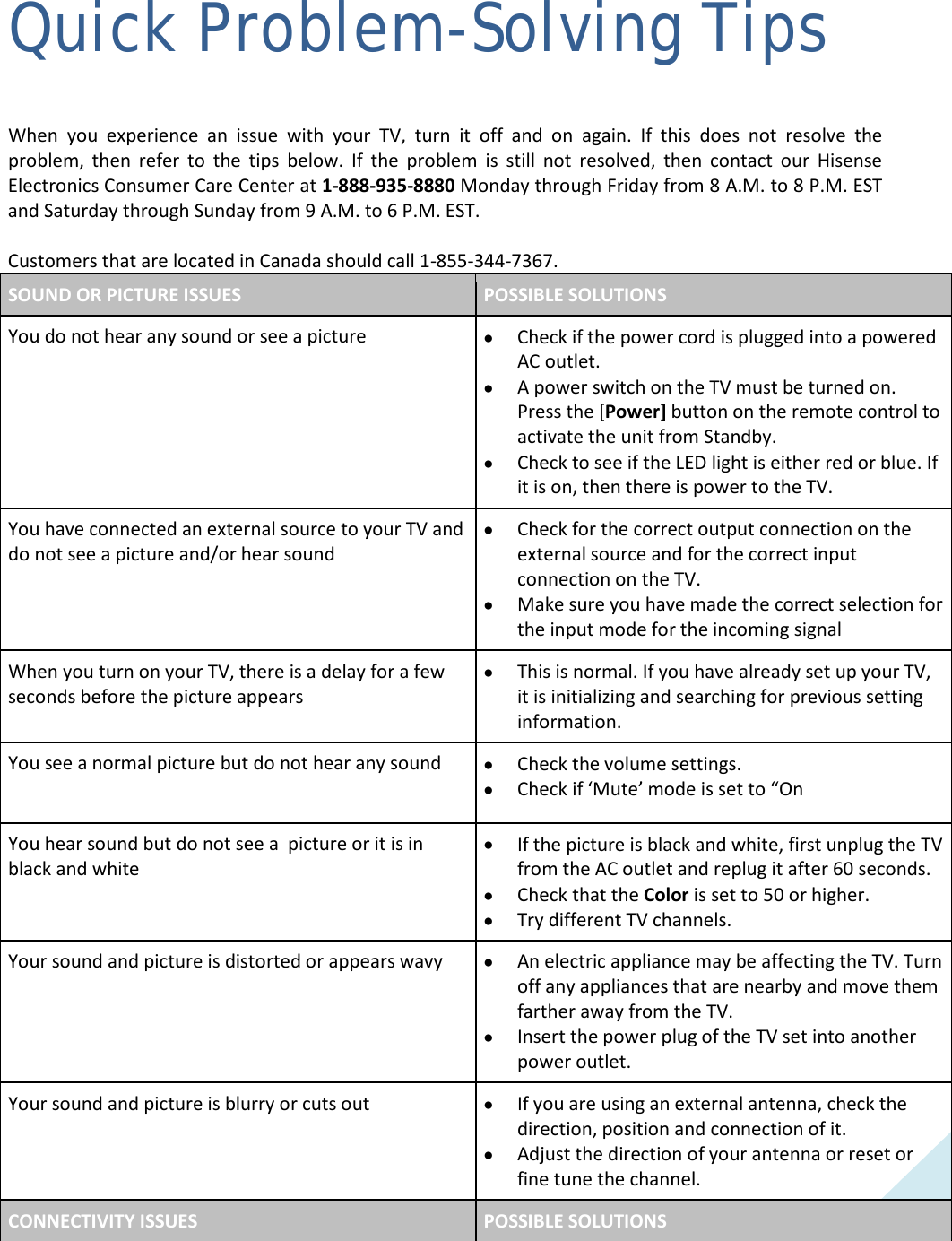  59 Quick Problem-Solving Tips When you experience an issue with your TV, turn it off and on again. If this does not resolve the problem, then refer to the tips below. If the problem is still not resolved, then contact our Hisense Electronics Consumer Care Center at 1-888-935-8880 Monday through Friday from 8 A.M. to 8 P.M. EST and Saturday through Sunday from 9 A.M. to 6 P.M. EST.    Customers that are located in Canada should call 1-855-344-7367. SOUND OR PICTURE ISSUES POSSIBLE SOLUTIONS You do not hear any sound or see a picture • Check if the power cord is plugged into a powered AC outlet. • A power switch on the TV must be turned on. Press the [Power] button on the remote control to activate the unit from Standby. • Check to see if the LED light is either red or blue. If it is on, then there is power to the TV. You have connected an external source to your TV and do not see a picture and/or hear sound • Check for the correct output connection on the external source and for the correct input connection on the TV. • Make sure you have made the correct selection for the input mode for the incoming signal When you turn on your TV, there is a delay for a few seconds before the picture appears • This is normal. If you have already set up your TV, it is initializing and searching for previous setting information. You see a normal picture but do not hear any sound • Check the volume settings. • Check if ‘Mute’ mode is set to “On You hear sound but do not see a  picture or it is in black and white • If the picture is black and white, first unplug the TV from the AC outlet and replug it after 60 seconds. • Check that the Color is set to 50 or higher.  • Try different TV channels. Your sound and picture is distorted or appears wavy • An electric appliance may be affecting the TV. Turn off any appliances that are nearby and move them farther away from the TV. • Insert the power plug of the TV set into another power outlet. Your sound and picture is blurry or cuts out • If you are using an external antenna, check the direction, position and connection of it. • Adjust the direction of your antenna or reset or fine tune the channel. CONNECTIVITY ISSUES POSSIBLE SOLUTIONS  