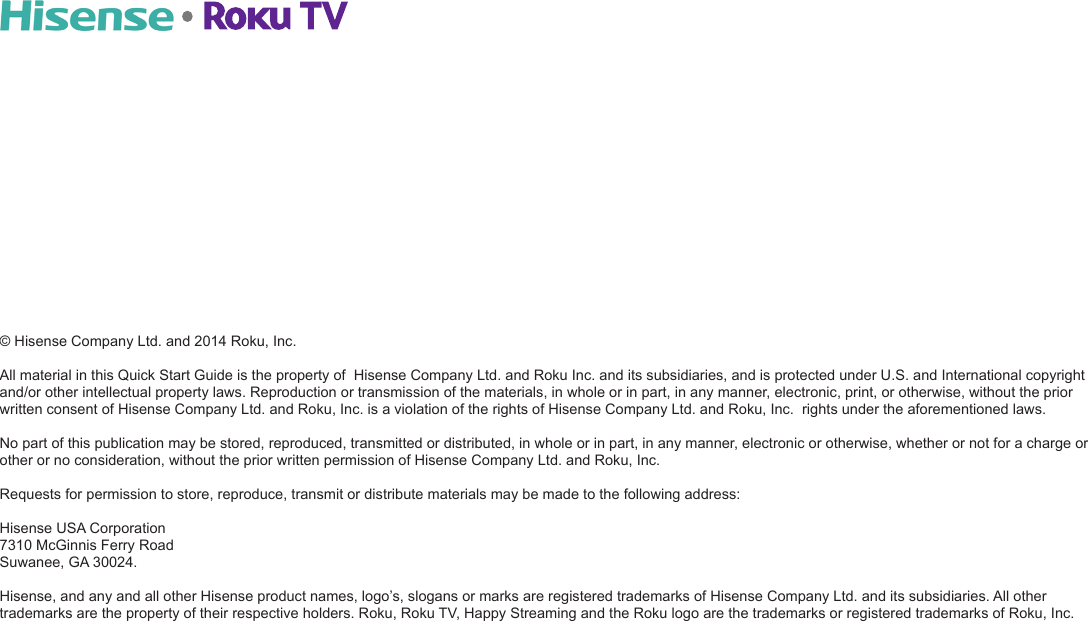 © Hisense Company Ltd. and 2014 Roku, Inc. All material in this Quick Start Guide is the property of  Hisense Company Ltd. and Roku Inc. and its subsidiaries, and is protected under U.S. and International copyright  and/or other intellectual property laws. Reproduction or transmission of the materials, in whole or in part, in any manner, electronic, print, or otherwise, without the prior written consent of Hisense Company Ltd. and Roku, Inc. is a violation of the rights of Hisense Company Ltd. and Roku, Inc.  rights under the aforementioned laws. No part of this publication may be stored, reproduced, transmitted or distributed, in whole or in part, in any manner, electronic or otherwise, whether or not for a charge or other or no consideration, without the prior written permission of Hisense Company Ltd. and Roku, Inc. Requests for permission to store, reproduce, transmit or distribute materials may be made to the following address: Hisense USA Corporation 7310 McGinnis Ferry Road Suwanee, GA 30024.Hisense, and any and all other Hisense product names, logo’s, slogans or marks are registered trademarks of Hisense Company Ltd. and its subsidiaries. All other trademarks are the property of their respective holders. Roku, Roku TV, Happy Streaming and the Roku logo are the trademarks or registered trademarks of Roku, Inc.
