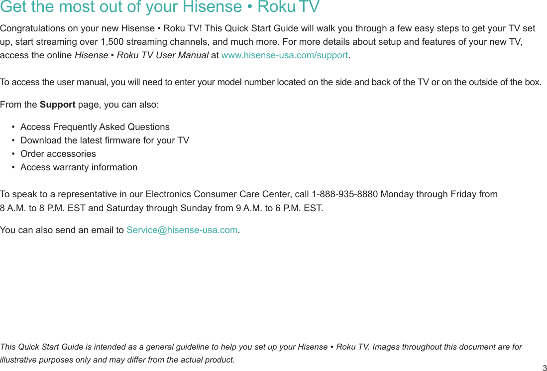 3Get the most out of your Hisense • Roku TV Congratulations on your new Hisense • Roku TV! This Quick Start Guide will walk you through a few easy steps to get your TV set up, start streaming over 1,500 streaming channels, and much more. For more details about setup and features of your new TV, access the online Hisense • Roku TV User Manual at www.hisense-usa.com/support.To access the user manual, you will need to enter your model number located on the side and back of the TV or on the outside of the box.From the Support page, you can also:•  Access Frequently Asked Questions•  Download the latest firmware for your TV •  Order accessories•  Access warranty information To speak to a representative in our Electronics Consumer Care Center, call 1-888-935-8880 Monday through Friday from  8 A.M. to 8 P.M. EST and Saturday through Sunday from 9 A.M. to 6 P.M. EST.You can also send an email to Service@hisense-usa.com.This Quick Start Guide is intended as a general guideline to help you set up your Hisense • Roku TV. Images throughout this document are for illustrative purposes only and may differ from the actual product.