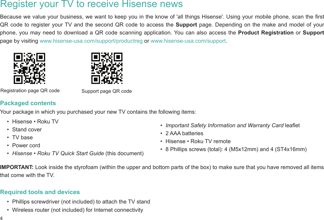 4Register your TV to receive Hisense newsBecause we value your business, we want to keep you in the know of &apos;all things Hisense&apos;. Using your mobile phone, scan the first QR code to register your TV and the second QR code to access the Support page. Depending on the make and model of your phone, you may need to download a QR code scanning application. You can also access the Product Registration or Support page by visiting www.hisense-usa.com/support/productreg or www.hisense-usa.com/support.Packaged contentsYour package in which you purchased your new TV contains the following items:•  Hisense • Roku TV•  Stand cover•  TV base•  Power cord•  Hisense • Roku TV Quick Start Guide (this document)Registration page QR code Support page QR code•  Important Safety Information and Warranty Card leaflet•  2 AAA batteries•  Hisense • Roku TV remote•  8 Phillips screws (total): 4 (M5x12mm) and 4 (ST4x16mm)IMPORTANT: Look inside the styrofoam (within the upper and bottom parts of the box) to make sure that you have removed all items that come with the TV.Required tools and devices•  Phillips screwdriver (not included) to attach the TV stand•  Wireless router (not included) for Internet connectivity