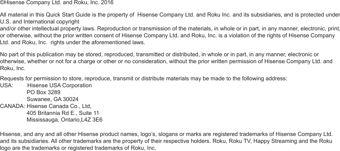 ©Hisense Company Ltd. and Roku, Inc. 2016All material in this Quick Start Guide is the property of  Hisense Company Ltd. and Roku Inc. and its subsidiaries, and is protected under U.S. and International copyright  and/or other intellectual property laws. Reproduction or transmission of the materials, in whole or in part, in any manner, electronic, print, or otherwise, without the prior written consent of Hisense Company Ltd. and Roku, Inc. is a violation of the rights of Hisense Company Ltd. and Roku, Inc.  rights under the aforementioned laws. No part of this publication may be stored, reproduced, transmitted or distributed, in whole or in part, in any manner, electronic or otherwise, whether or not for a charge or other or no consideration, without the prior written permission of Hisense Company Ltd. and Roku, Inc. Requests for permission to store, reproduce, transmit or distribute materials may be made to the following address: USA:         Hisense USA Corporation                 PO Box 3289                 Suwanee, GA 30024CANADA: Hisense Canada Co., Ltd,                  405 Britannia Rd E., Suite 11                 Mississauga, Ontario,L4Z 3E6Hisense, and any and all other Hisense product names, logo’s, slogans or marks are registered trademarks of Hisense Company Ltd. and its subsidiaries. All other trademarks are the property of their respective holders. Roku, Roku TV, Happy Streaming and the Roku logo are the trademarks or registered trademarks of Roku, Inc.