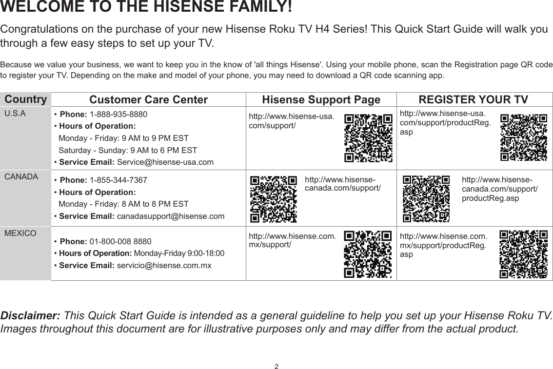 2WELCOME TO THE HISENSE FAMILY!Congratulations on the purchase of your new Hisense Roku TV H4 Series! This Quick Start Guide will walk you through a few easy steps to set up your TV. Because we value your business, we want to keep you in the know of &apos;all things Hisense&apos;. Using your mobile phone, scan the Registration page QR code to register your TV. Depending on the make and model of your phone, you may need to download a QR code scanning app.Country  Customer Care Center Hisense Support Page REGISTER YOUR TVU.S.A •Phone: 1-888-935-8880•Hours of Operation:  Monday - Friday: 9 AM to 9 PM EST  Saturday - Sunday: 9 AM to 6 PM EST•Service Email: Service@hisense-usa.comhttp://www.hisense-usa.com/support/http://www.hisense-usa.com/support/productReg.aspCANADA •Phone: 1-855-344-7367•Hours of Operation:  Monday - Friday: 8 AM to 8 PM EST•Service Email: canadasupport@hisense.comhttp://www.hisense-canada.com/support/http://www.hisense-canada.com/support/productReg.aspMEXICO•Phone: 01-800-008 8880• Hours of Operation: Monday-Friday 9:00-18:00•Service Email: servicio@hisense.com.mxhttp://www.hisense.com.mx/support/http://www.hisense.com.mx/support/productReg.aspDisclaimer: This Quick Start Guide is intended as a general guideline to help you set up your Hisense Roku TV. Images throughout this document are for illustrative purposes only and may differ from the actual product.