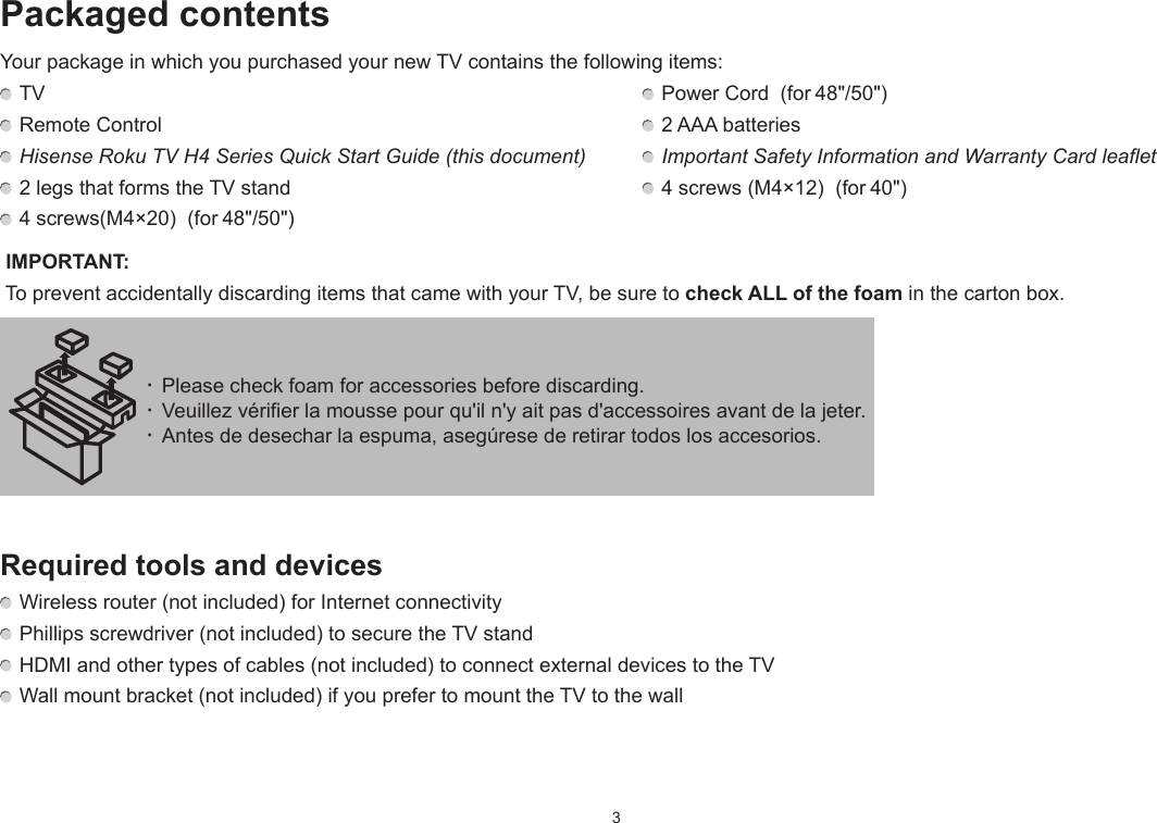 3· Please check foam for accessories before discarding.· Veuillez vérifier la mousse pour qu&apos;il n&apos;y ait pas d&apos;accessoires avant de la jeter. · Antes de desechar la espuma, asegúrese de retirar todos los accesorios.Packaged contentsYour package in which you purchased your new TV contains the following items: TV   Power Cord  (for 48&quot;/50&quot;) Remote Control    2 AAA batteries Hisense Roku TV H4 Series Quick Start Guide (this document)   Important Safety Information and Warranty Card leaflet 2 legs that forms the TV stand   4 screws (M4×12)  (for 40&quot;) 4 screws(M4×20)  (for 48&quot;/50&quot;) IMPORTANT:  To prevent accidentally discarding items that came with your TV, be sure to check ALL of the foam in the carton box.Required tools and devices Wireless router (not included) for Internet connectivity Phillips screwdriver (not included) to secure the TV stand HDMI and other types of cables (not included) to connect external devices to the TV Wall mount bracket (not included) if you prefer to mount the TV to the wall