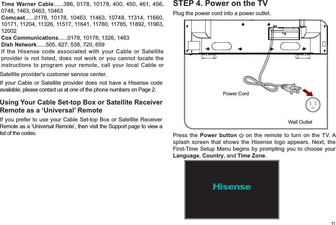 11STEP 4. Power on the TVPlug the power cord into a power outlet.Satellite provider&apos;s customer service center.If your Cable or Satellite provider does not have a Hisense code available, please contact us at one of the phone numbers on Page 2.Using Your Cable Set-top Box or Satellite Receiver Remote as a ‘Universal’ RemoteIf you prefer to use your Cable Set-top Box or Satellite Receiver Remote as a ‘Universal Remote’, then visit the Support page to view a list of the codes. Press the Power button  on the remote to turn on the TV. A splash screen that shows the Hisense logo appears. Next, the First-Time Setup Menu begins by prompting you to choose your Language, Country, and Time Zone.Wall OutletPower CordTime Warner Cable......386, 0178, 10178, 400, 450, 461, 456, 0748, 1463, 0463, 10463Comcast......0178, 10178, 10463, 11463, 10748, 11314, 11660, 10171, 11204, 11326, 11517, 11641, 11780, 11785, 11892, 11963, 12002Cox Communications......0178, 10178, 1326, 1463Dish Network......505, 627, 538, 720, 659If the Hisense code associated with your Cable or Satellite provider is not listed, does not work or you cannot locate the instructions to program your remote, call your local Cable or 