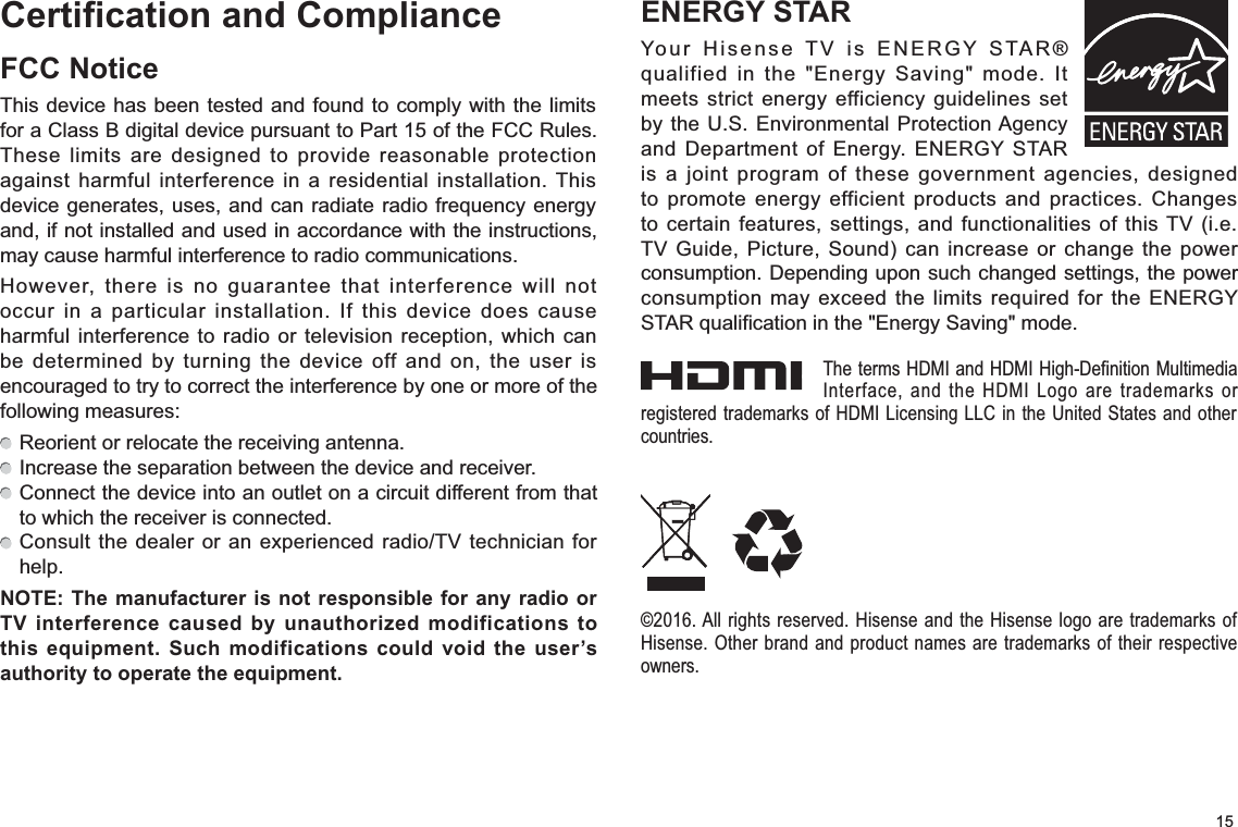15Certification and ComplianceFCC NoticeThis device has been tested and found to comply with the limits for a Class B digital device pursuant to Part 15 of the FCC Rules. These limits are designed to provide reasonable protection against harmful interference in a residential installation. This device generates, uses, and can radiate radio frequency energy and, if not installed and used in accordance with the instructions, may cause harmful interference to radio communications.However, there is no guarantee that interference will not occur in a particular installation. If this device does cause harmful interference to radio or television reception, which can be determined by turning the device off and on, the user is encouraged to try to correct the interference by one or more of the following measures:  Reorient or relocate the receiving antenna.  Increase the separation between the device and receiver.  Connect the device into an outlet on a circuit different from that to which the receiver is connected.  Consult the dealer or an experienced radio/TV technician for help.NOTE: The manufacturer is not responsible for any radio or TV interference caused by unauthorized modifications to this equipment. Such modifications could void the user’s authority to operate the equipment.ENERGY STARYour Hisense TV is ENERGY STAR® qualified in the &quot;Energy Saving&quot; mode. It meets strict energy efficiency guidelines set by the U.S. Environmental Protection Agency and Department of Energy. ENERGY STAR is a joint program of these government agencies, designed to promote energy efficient products and practices. Changes to certain features, settings, and functionalities of this TV (i.e. TV Guide, Picture, Sound) can increase or change the power consumption. Depending upon such changed settings, the power consumption may exceed the limits required for the ENERGY STAR qualification in the &quot;Energy Saving&quot; mode.The terms HDMI and HDMI High-Definition Multimedia Interface, and the HDMI Logo are trademarks or registered trademarks of HDMI Licensing LLC in the United States and other countries.©2016. All rights reserved. Hisense and the Hisense logo are trademarks of Hisense. Other brand and product names are trademarks of their respective owners.