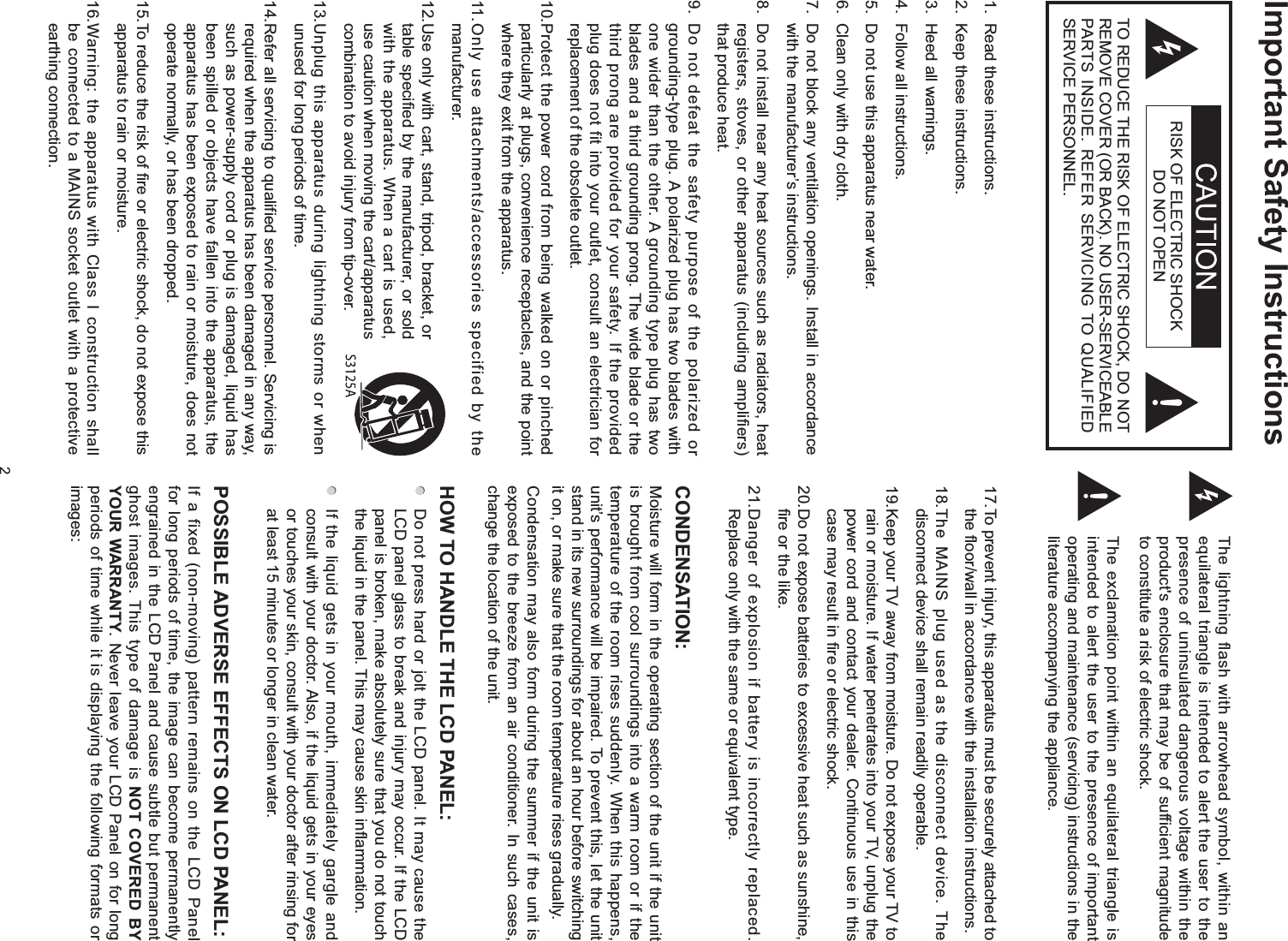 2Important Safety InstructionsThe lightning flash with arrowhead symbol, within an equilateral triangle is intended to alert the user to the presence of uninsulated dangerous voltage within the product&apos;s enclosure that may be of sufficient magnitude to constitute a risk of electric shock.The exclamation point within an equilateral triangle is intended to alert the user to the presence of important operating and maintenance (servicing) instructions in the literature accompanying the appliance.RISK OF ELECTRIC SHOCK DO NOT OPENTO REDUCE THE RISK OF ELECTRIC SHOCK, DO NOT REMOVE COVER (OR BACK). NO USER-SERVICEABLE PARTS INSIDE. REFER SERVICING TO QUALIFIED SERVICE PERSONNEL.1.  Read these instructions.2.  Keep these instructions.3.  Heed all warnings.4.  Follow all instructions.5.  Do not use this apparatus near water.6.  Clean only with dry cloth.7.  Do not block any ventilation openings. Install in accordance with the manufacturer’s instructions.8.  Do not install near any heat sources such as radiators, heat registers, stoves, or other apparatus (including amplifiers) that produce heat.9.  Do not defeat the safety purpose of the polarized or grounding-type plug. A polarized plug has two blades with one wider than the other. A grounding type plug has two blades and a third grounding prong. The wide blade or the third prong are provided for your safety. If the provided plug does not fit into your outlet, consult an electrician for replacement of the obsolete outlet.10. Protect the power cord from being walked on or pinched particularly at plugs, convenience receptacles, and the point where they exit from the apparatus.11. Only use attachments/accessories specified by the manufacturer.12. Use only with cart, stand, tripod, bracket, or table specified by the manufacturer, or sold with the apparatus. When a cart is used, use caution when moving the cart/apparatus combination to avoid injury from tip-over.13. Unplug this apparatus during lightning storms or when unused for long periods of time.14. Refer all servicing to qualified service personnel. Servicing is required when the apparatus has been damaged in any way, such as power-supply cord or plug is damaged, liquid has been spilled or objects have fallen into the apparatus, the apparatus has been exposed to rain or moisture, does not operate normally, or has been dropped.15. To reduce the risk of fire or electric shock, do not expose this apparatus to rain or moisture.16. Warning: the apparatus with Class I construction shall be connected to a MAINS socket outlet with a protective earthing connection.17. To prevent injury, this apparatus must be securely attached to the floor/wall in accordance with the installation instructions.18. The MAINS plug used as the disconnect device. The disconnect device shall remain readily operable.19. Keep your TV away from moisture. Do not expose your TV to rain or moisture. If water penetrates into your TV, unplug the power cord and contact your dealer. Continuous use in this case may result in fire or electric shock.20. Do not expose batteries to excessive heat such as sunshine, fire or the like.21. Danger of explosion if battery is incorrectly replaced. Replace only with the same or equivalent type.CONDENSATION:Moisture will form in the operating section of the unit if the unit is brought from cool surroundings into a warm room or if the temperature of the room rises suddenly. When this happens, unit’s performance will be impaired. To prevent this, let the unit stand in its new surroundings for about an hour before switching it on, or make sure that the room temperature rises gradually.Condensation may also form during the summer if the unit is exposed to the breeze from an air conditioner. In such cases, change the location of the unit.HOW TO HANDLE THE LCD PANEL:   Do not press hard or jolt the LCD panel. It may cause the LCD panel glass to break and injury may occur. If the LCD panel is broken, make absolutely sure that you do not touch the liquid in the panel. This may cause skin inflammation.  If the liquid gets in your mouth, immediately gargle and consult with your doctor. Also, if the liquid gets in your eyes or touches your skin, consult with your doctor after rinsing for at least 15 minutes or longer in clean water.POSSIBLE ADVERSE EFFECTS ON LCD PANEL:If a fixed (non-moving) pattern remains on the LCD Panel for long periods of time, the image can become permanently engrained in the LCD Panel and cause subtle but permanent ghost images. This type of damage is NOT COVERED BY YOUR WARRANTY. Never leave your LCD Panel on for long periods of time while it is displaying the following formats or images: