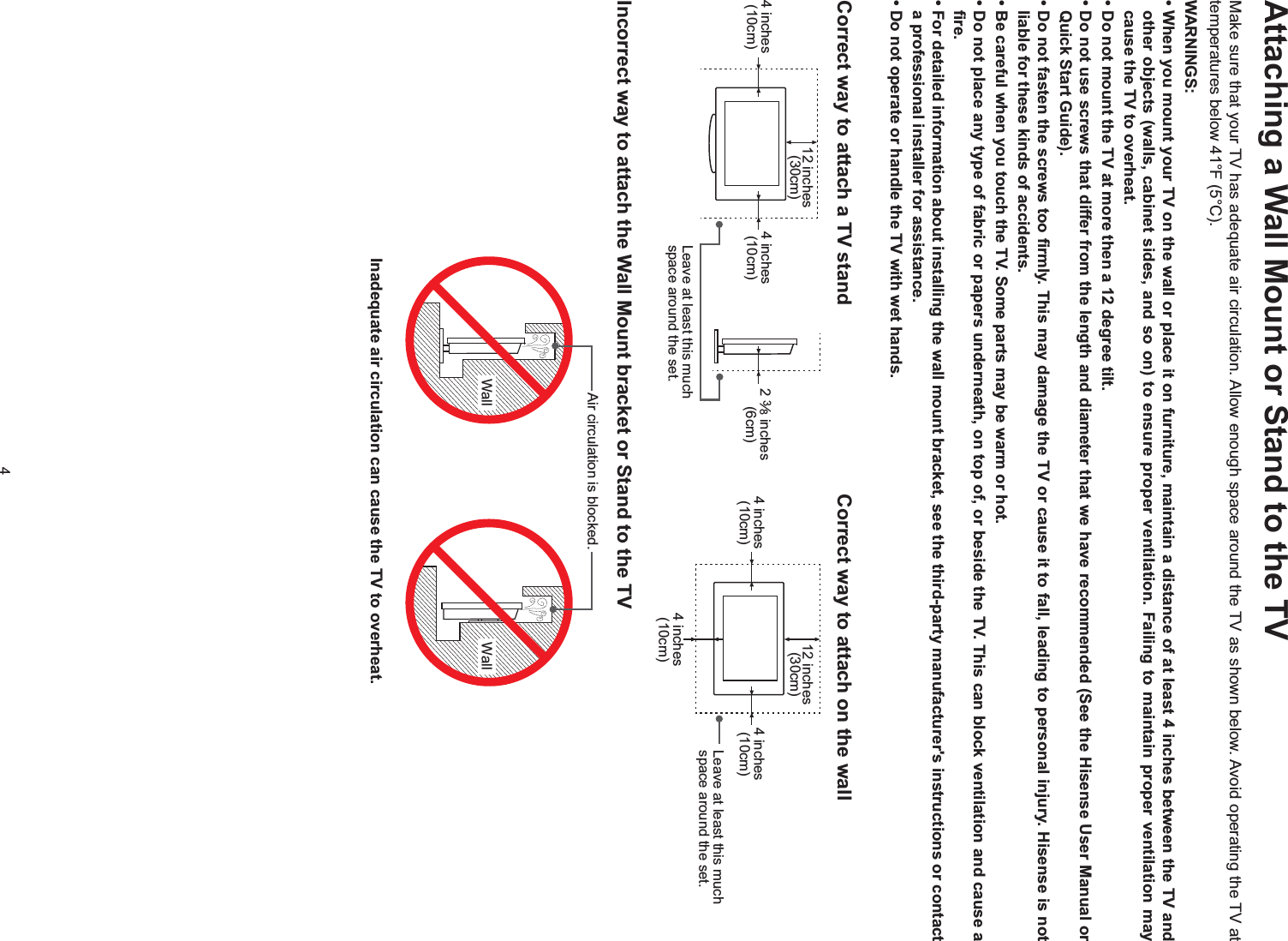 4Attaching a Wall Mount or Stand to the TVMake sure that your TV has adequate air circulation. Allow enough space around the TV as shown below. Avoid operating the TV at temperatures below 41°F (5°C).WARNINGS:cause the TV to overheat.Quick Start Guide).liable for these kinds of accidents.fire.a professional installer for assistance.Correct way to attach a TV stand  Correct way to attach on the wallIncorrect way to attach the Wall Mount bracket or Stand to the TVLeave at least this much space around the set.4 inches (10cm) 4 inches (10cm) 2 38 inches (6cm)12 inches (30cm)4 inches (10cm) 4 inches (10cm)4 inches (10cm)12 inches (30cm)Leave at least this much space around the set.Wall WallAir circulation is blocked.Inadequate air circulation can cause the TV to overheat.