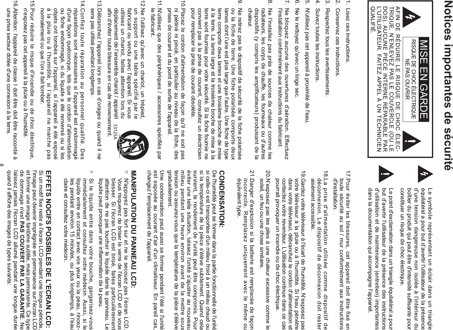 8Notices importantes de sécuritéLe symbole représentant un éclair dans un triangle équilatéral a pour but d’avertir l&apos;utilisateur de la présence d&apos;une tension dangereuse non isolée à l’intérieur du boîtier du produit qui peut être d&apos;intensité suffisante pour constituer un risque de choc électrique.Le point d&apos;exclamation dans un triangle équilatéral a pour but d’avertir l&apos;utilisateur de la présence des instructions d&apos;utilisation et de maintenance (entretien) importantes dans la documentation qui accompagne l&apos;appareil.RISQUE DE CHOC ÉLECTRIQUE NE PAS OUVRIRAFIN DE RÉDUIRE LE RISQUE DE CHOC ÉLEC-TRIQUE, N’ENLEVEZ PAS LE COUVERCLE (OU LE DOS). AUCUNE PIÈCE INTERNE RÉPARABLE PAR L&apos;UTILISATEUR. FAITEZ APPEL À UN TECHNICIEN QUALIFIÉ.1.  Lisez ces instructions.2.  Conservez ces instructions.3.  Respectez tous les avertissements.4.  Suivez toutes les instructions.5.  N&apos;utilisez pas cet appareil à proximité de l&apos;eau.6.  Ne le nettoyez qu&apos;avec un linge sec.7.  Ne bloquez aucune des ouvertures d’aération. Effectuez l&apos;installation conformément aux instructions du fabricant.8.  Ne l&apos;installez pas près de sources de chaleur comme les radiateurs, les corps de chauffe, les fourneaux ou d’autres dispositifs (y compris les amplificateurs) produisant de la chaleur.9.  Ne retirez pas le dispositif de sécurité de la fiche polarisée ou la fiche de terre. Une fiche polarisée comporte deux lames dont l’une est plus large que l&apos;autre. Une fiche de type terre comporte deux lames et une troisième broche de mise à la terre. La lame large et la troisième broche de mise à la terre sont fournies pour votre sécurité. Si la fiche fournie ne convient pas à la prise de courant, consultez un électricien pour remplacer la prise de courant obsolète.10. Placez le cordon d&apos;alimentation de façon qu&apos;il ne soit pas ni piétiné ni pincé, en particulier au niveau de la fiche, des prises de courant et du point de sortie de l&apos;appareil.11. N&apos;utilisez que des périphériques / accessoires spécifiés par le fabricant.12. Ne l&apos;utilisez qu&apos;avec un chariot, un trépied, un support ou une table spécifié par le fabricant ou vendu avec l&apos;appareil. Si vous utilisez un chariot, faites attention lors du déplacement de l’ensemble chariot / appareil afin d&apos;éviter toute blessure en cas de renversement.13. Débranchez l&apos;appareil lors en cas d’orages ou quand il ne sera pas utilisé pendant longtemps.14. Confiez toute réparation au personnel qualifié. Des réparations sont nécessaires si l&apos;appareil est endommagé d&apos;une façon quelconque, tels que le cordon d&apos;alimentation ou fiche endommagé, si du liquide a été renversé ou si les objets ont tombés sur l&apos;appareil, si l’appareil a été exposé à la pluie ou à l&apos;humidité, si l’appareil ne marche pas normalement ou que l’on a fait tomber.15. Pour réduire le risque d&apos;incendie ou de choc électrique, n’exposez pas cet appareil à la pluie ou à l&apos;humidité.16. Attention: l&apos;appareil de classe I doit être doit être raccordé à une prise secteur dotée d&apos;une connexion à la terre.17. Pour éviter les blessures, cet appareil doit être fixé en toute sécurité au sol / mur conformément aux instructions d&apos;installation.18. La prise d&apos;alimentation utilisée comme dispositif de déconnexion. Le dispositif de déconnexion doit rester aisément accessible.19. Gardez votre téléviseur à l&apos;écart de l&apos;humidité. N’exposez pas votre téléviseur à la pluie ou à l&apos;humidité. Si l&apos;eau pénètre dans votre téléviseur, débranchez le cordon d&apos;alimentation et contactez votre revendeur. L&apos;utilisation continue dans ce cas pourrait provoquer un incendie ou de choc électrique.20. N’exposez pas les piles à une chaleur excessive comme le soleil, un feu ou une chose similaire.21. Danger d&apos;explosion si la batterie est remplacée de façon incorrecte. Remplacez uniquement avec le même ou équivalent type.CONDENSATION:De l&apos;humidité peut se former dans la partie fonctionnelle de l&apos;unité si celle-ci est transportée d&apos;un milieu froid à un milieu chaud ou si la température de la pièce s&apos;élève subitement. Quand cela survient, le rendement de l&apos;unité peut être compromis. Pour éviter une telle situation, laissez l&apos;unité s&apos;ajuster au nouveau milieu pendant une heure environ avant de la mettre sous tension ou assurez-vous que la température de la pièce s&apos;élève graduellement.Une condensation peut aussi se former pendant l’été si l&apos;unité est exposée au courant d&apos;air d&apos;un climatiseur. En pareil cas, changez l&apos;emplacement de l&apos;appareil.MANIPULATION DU PANNEAU LCD:   N&apos;appuyez pas fort sur et ne le secouez pas l’écran LCD. Vous risquerez de briser le verre de l&apos;écran LCD et de vous blesser. Si l&apos;écran LCD est brisé, faites particulièrement attention de ne pas toucher le liquide dans le panneau. Le liquide peut provoquer une inflammation de la peau.  Si le liquide entre dans votre bouche, gargarisez-vous immédiatement et consultez votre médecin. Aussi, si le liquide entre en contact avec vos yeux ou la peau, rincez-les pendant environ 15 minutes, ou plus longtemps, à l&apos;eau claire et consultez votre médecin.Si un motif fixe reste à l&apos;écran LCD pendant une longue période, l&apos;image peut devenir imprégnée en permanence sur l&apos;écran LCD et former une image fantôme subtile, mais permanente. Ce type de dommage n&apos;est PAS COUVERT PAR LA GARANTIE. Ne laissez jamais l&apos;écran LCD allumé pendant une longue durée quand il affiche des images de types suivants:MISE EN GARDE