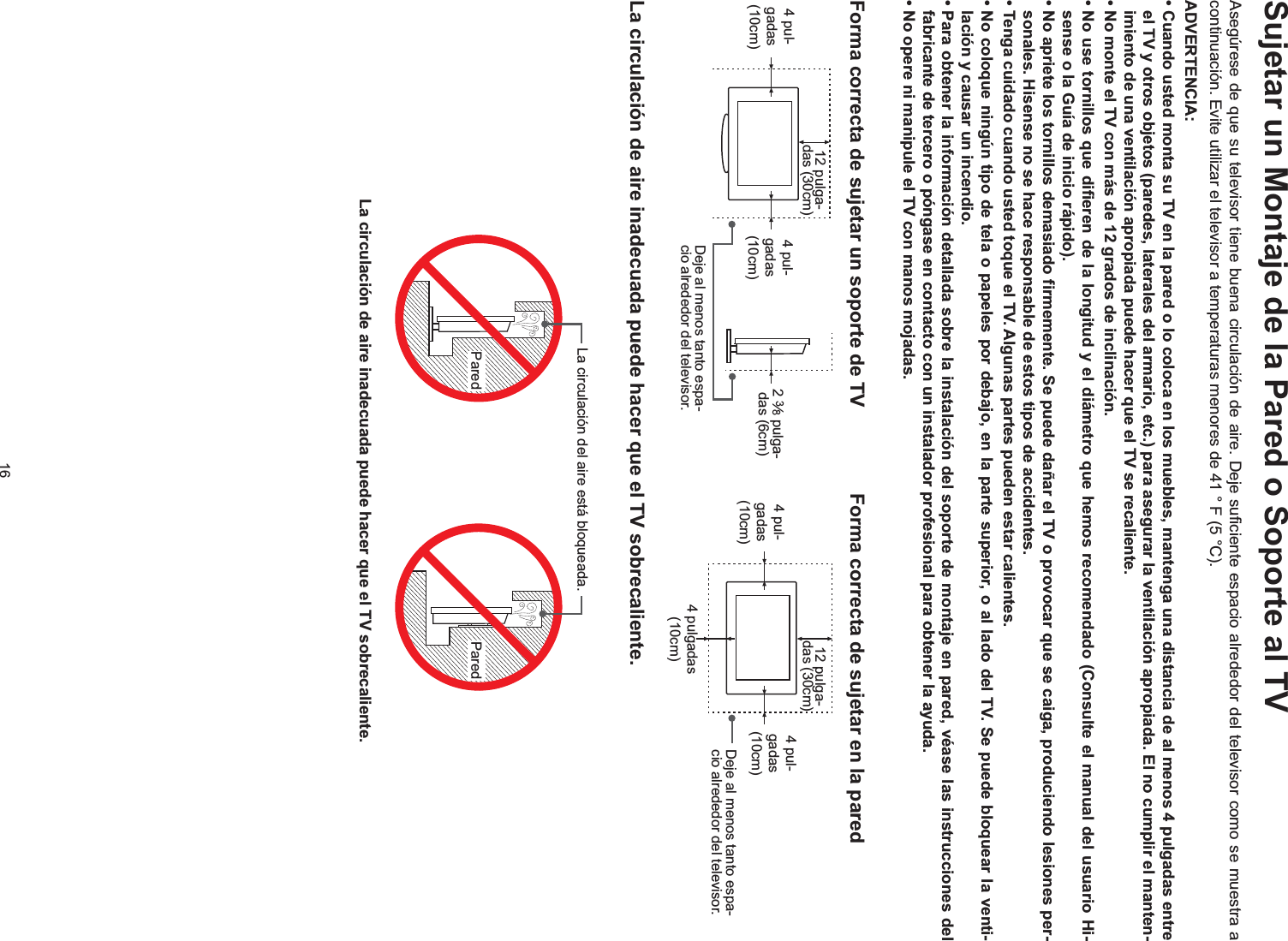 16Sujetar un Montaje de la Pared o Soporte al TVAsegúrese de que su televisor tiene buena circulación de aire. Deje suficiente espacio alrededor del televisor como se muestra a continuación. Evite utilizar el televisor a temperaturas menores de 41 ° F (5 °C).ADVERTENCIA:-imiento de una ventilación apropiada puede hacer que el TV se recaliente.--sonales. Hisense no se hace responsable de estos tipos de accidentes.-lación y causar un incendio.fabricante de tercero o póngase en contacto con un instalador profesional para obtener la ayuda.Forma correcta de sujetar un soporte de TV  Forma correcta de sujetar en la paredLa circulación de aire inadecuada puede hacer que el TV sobrecaliente.Pared ParedLa circulación del aire está bloqueada.La circulación de aire inadecuada puede hacer que el TV sobrecaliente.Deje al menos tanto espa-cio alrededor del televisor.4 pul-gadas (10cm)4 pul-gadas (10cm)2 38 pulga-das (6cm)12 pulga-das (30cm)4 pul-gadas (10cm)4 pul-gadas (10cm)4 pulgadas (10cm)12 pulga-das (30cm)Deje al menos tanto espa-cio alrededor del televisor.