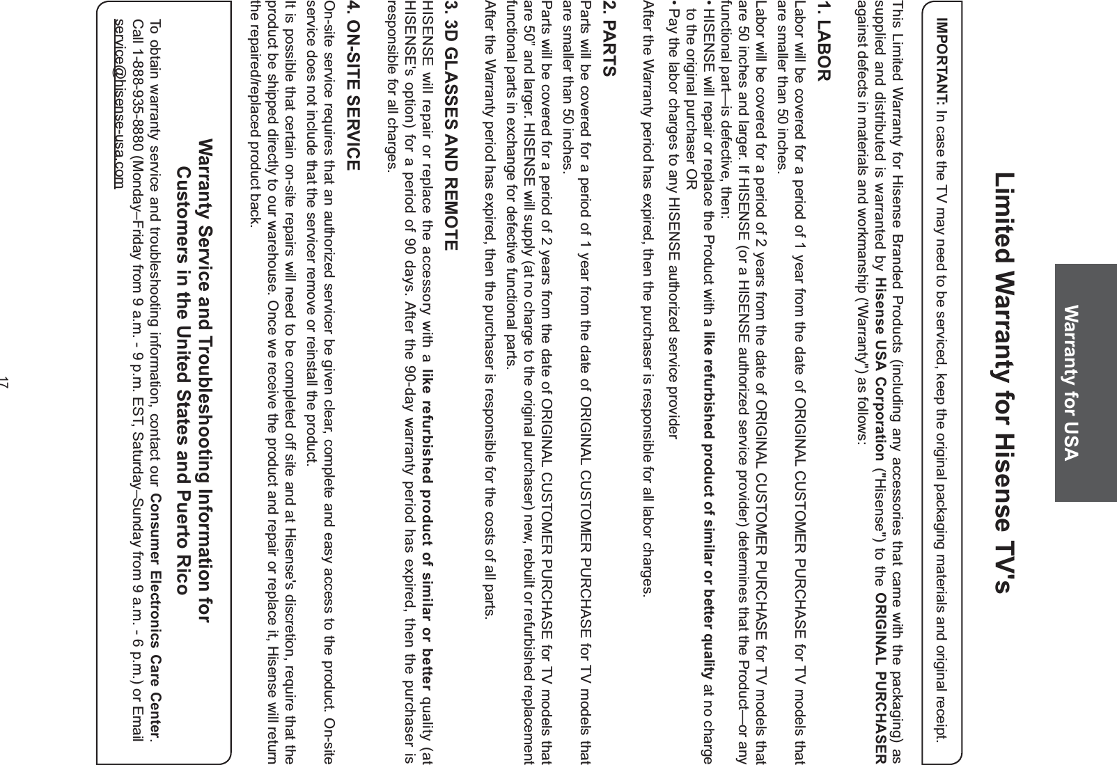 17Limited Warranty for Hisense TV&apos;sThis Limited Warranty for Hisense Branded Products (including any accessories that came with the packaging) as supplied and distributed is warranted by Hisense USA Corporation (&quot;Hisense&quot;) to the ORIGINAL PURCHASER against defects in materials and workmanship (&apos;Warranty&quot;) as follows:1. LABORLabor will be covered for a period of 1 year from the date of ORIGINAL CUSTOMER PURCHASE for TV models that are smaller than 50 inches.Labor will be covered for a period of 2 years from the date of ORIGINAL CUSTOMER PURCHASE for TV models that are 50 inches and larger. If HISENSE (or a HISENSE authorized service provider) determines that the Product—or any functional part—is defective, then: HISENSE will repair or replace the Product with a like refurbished product of similar or better quality at no charge to the original purchaser OR Pay the labor charges to any HISENSE authorized service providerAfter the Warranty period has expired, then the purchaser is responsible for all labor charges.2. PARTSParts will be covered for a period of 1 year from the date of ORIGINAL CUSTOMER PURCHASE for TV models that are smaller than 50 inches.Parts will be covered for a period of 2 years from the date of ORIGINAL CUSTOMER PURCHASE for TV models that are 50” and larger. HISENSE will supply (at no charge to the original purchaser) new, rebuilt or refurbished replacement functional parts in exchange for defective functional parts.After the Warranty period has expired, then the purchaser is responsible for the costs of all parts.3. 3D GLASSES AND REMOTEHISENSE will repair or replace the accessory with a like refurbished product of similar or better quality (at HISENSE&apos;s option) for a period of 90 days. After the 90-day warranty period has expired, then the purchaser is responsible for all charges.4. ON-SITE SERVICEOn-site service requires that an authorized servicer be given clear, complete and easy access to the product. On-site service does not include that the servicer remove or reinstall the product.It is possible that certain on-site repairs will need to be completed off site and at Hisense&apos;s discretion, require that the product be shipped directly to our warehouse. Once we receive the product and repair or replace it, Hisense will return the repaired/replaced product back.IMPORTANT: In case the TV may need to be serviced, keep the original packaging materials and original receipt.Warranty Service and Troubleshooting Information for Customers in the United States and Puerto RicoTo obtain warranty service and troubleshooting information, contact our Consumer Electronics Care Center. Call 1-888-935-8880 (Monday–Friday from 9 a.m. - 9 p.m. EST, Saturday–Sunday from 9 a.m. - 6 p.m.) or Email service@hisense-usa.comWarranty for USA