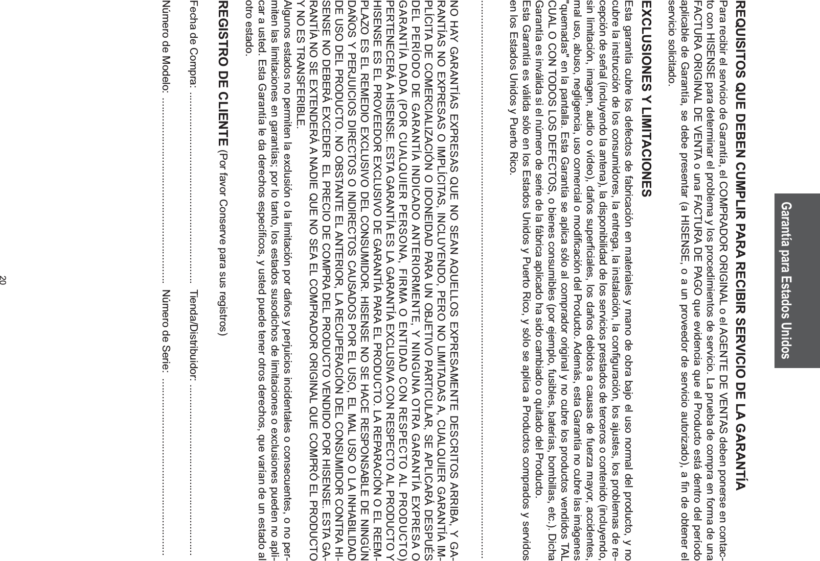20REQUISITOS QUE DEBEN CUMPLIR PARA RECIBIR SERVICIO DE LA GARANTÍAPara recibir el servicio de Garantía, el COMPRADOR ORIGINAL o el AGENTE DE VENTAS deben ponerse en contac-to con HISENSE para determinar el problema y los procedimientos de servicio. La prueba de compra en forma de una FACTURA ORIGINAL DE VENTA o una FACTURA DE PAGO que evidencia que el Producto está dentro del período aplicable de Garantía, se debe presentar (a HISENSE, o a un proveedor de servicio autorizado), a fin de obtener el servicio solicitado.EXCLUSIONES Y LIMITACIONESEsta garantía cubre los defectos de fabricación en materiales y mano de obra bajo el uso normal del producto, y no cubre la instrucción de los consumidores, la entrega, la instalación, la configuración, los ajustes, los problemas de re-cepción de señal (incluyendo la antena), la disponibilidad de los servicios prestados de terceros o contenido (incluyendo, sin limitación, imagen, audio o vídeo), daños superficiales, los daños debidos a causas de fuerza mayor, accidentes, mal uso, abuso, negligencia, uso comercial o modificación del Producto. Además, esta Garantía no cubre las imágenes &quot;quemadas&quot; en la pantalla. Esta Garantía se aplica sólo al comprador original y no cubre los productos vendidos TAL CUAL O CON TODOS LOS DEFECTOS, o bienes consumibles (por ejemplo, fusibles, baterías, bombillas, etc.). Dicha Garantía es inválida si el número de serie de la fábrica aplicado ha sido cambiado o quitado del Producto.Esta Garantía es válida sólo en los Estados Unidos y Puerto Rico, y sólo se aplica a Productos comprados y servidos en los Estados Unidos y Puerto Rico..............................................................................................................................................................................................NO HAY GARANTÍAS EXPRESAS QUE NO SEAN AQUELLOS EXPRESAMENTE DESCRITOS ARRIBA, Y GA-RANTÍAS NO EXPRESAS O IMPLÍCITAS, INCLUYENDO, PERO NO LIMITADAS A, CUALQUIER GARANTÍA IM-PLÍCITA DE COMERCIALIZACIÓN O IDONEIDAD PARA UN OBJETIVO PARTICULAR, SE APLICARÁ DESPUÉS DEL PERÍODO DE GARANTÍA INDICADO ANTERIORMENTE, Y NINGUNA OTRA GARANTÍA EXPRESA O GARANTÍA DADA (POR CUALQUIER PERSONA, FIRMA O ENTIDAD CON RESPECTO AL PRODUCTO) PERTENECERÁ A HISENSE. ESTA GARANTÍA ES LA GARANTÍA EXCLUSIVA CON RESPECTO AL PRODUCTO Y HISENSE ES EL PROVEEDOR EXCLUSIVO DE GARANTÍA PARA EL PRODUCTO. LA REPARACIÓN O EL REEM-PLAZO ES EL REMEDIO EXCLUSIVO DEL CONSUMIDOR. HISENSE NO SE HACE RESPONSABLE DE NINGÚN DAÑOS Y PERJUICIOS DIRECTOS O INDIRECTOS CAUSADOS POR EL USO, EL MAL USO O LA INHABILIDAD DE USO DEL PRODUCTO. NO OBSTANTE EL ANTERIOR, LA RECUPERACIÓN DEL CONSUMIDOR CONTRA HI-SENSE NO DEBERÁ EXCEDER  EL PRECIO DE COMPRA DEL PRODUCTO VENDIDO POR HISENSE. ESTA GA-RANTÍA NO SE EXTENDERÁ A NADIE QUE NO SEA EL COMPRADOR ORIGINAL QUE COMPRÓ EL PRODUCTO Y NO ES TRANSFERIBLE.Algunos estados no permiten la exclusión o la limitación por daños y perjuicios incidentales o consecuentes, o no per-miten las limitaciones en garantías; por lo tanto, los estados susodichos de limitaciones o exclusiones pueden no apli-car a usted. Esta Garantía le da derechos específicos, y usted puede tener otros derechos, que varían de un estado al otro estado.REGISTRO DE CLIENTE (Por favor Conserve para sus registros)Fecha de Compra:  .................................................................  Tienda/Distribuidor:  ..........................................................Número de Modelo:  ...............................................................  Número de Serie:  ............................................................Garantía para Estados Unidos