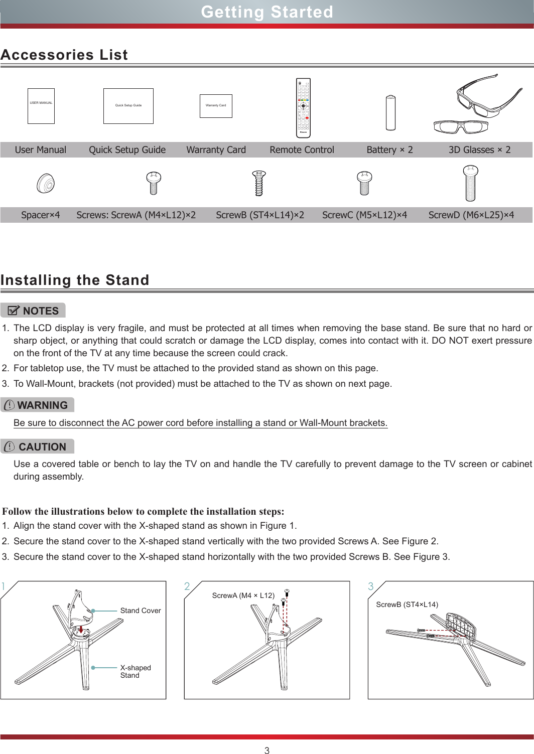 3Getting StartedAccessories ListInstalling the StandUSER MANUAL Quick Setup Guide Warranty Card  User Manual  Quick Setup Guide  Warranty Card  Remote Control  Battery × 2  3D Glasses × 2NOTES1. The LCD display is very fragile, and must be protected at all times when removing the base stand. Be sure that no hard or sharp object, or anything that could scratch or damage the LCD display, comes into contact with it. DO NOT exert pressure on the front of the TV at any time because the screen could crack.2. For tabletop use, the TV must be attached to the provided stand as shown on this page.3. To Wall-Mount, brackets (not provided) must be attached to the TV as shown on next page.Follow the illustrations below to complete the installation steps:1. Align the stand cover with the X-shaped stand as shown in Figure 1.2. Secure the stand cover to the X-shaped stand vertically with the two provided Screws A. See Figure 2.3. Secure the stand cover to the X-shaped stand horizontally with the two provided Screws B. See Figure 3.WARNINGBe sure to disconnect the AC power cord before installing a stand or Wall-Mount brackets.CAUTIONUse a covered table or bench to lay the TV on and handle the TV carefully to prevent damage to the TV screen or cabinet during assembly.3ScrewB (ST4×L14)2ScrewA (M4 × L12)1Stand CoverX-shaped Stand Spacer×4  Screws: ScrewA (M4×L12)×2  ScrewB (ST4×L14)×2  ScrewC (M5×L12)×4  ScrewD (M6×L25)×4