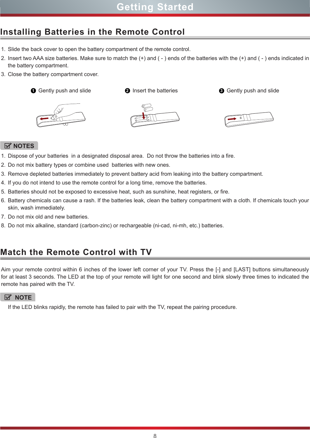 8Installing Batteries in the Remote ControlMatch the Remote Control with TVGetting StartedNOTEIf the LED blinks rapidly, the remote has failed to pair with the TV, repeat the pairing procedure.1. Slide the back cover to open the battery compartment of the remote control. 2. Insert two AAA size batteries. Make sure to match the (+) and ( - ) ends of the batteries with the (+) and ( - ) ends indicated in the battery compartment.3. Close the battery compartment cover.Aim your remote control within 6 inches of the lower left corner of your TV. Press the [-] and [LAST] buttons simultaneously for at least 3 seconds. The LED at the top of your remote will light for one second and blink slowly three times to indicated the remote has paired with the TV. 1Gently push and slide 2Insert the batteries 3Gently push and slideNOTES1. Dispose of your batteries  in a designated disposal area.  Do not throw the batteries into a fire.2. Do not mix battery types or combine used  batteries with new ones.3. Remove depleted batteries immediately to prevent battery acid from leaking into the battery compartment.4. If you do not intend to use the remote control for a long time, remove the batteries.5. Batteries should not be exposed to excessive heat, such as sunshine, heat registers, or fire.6. Battery chemicals can cause a rash. If the batteries leak, clean the battery compartment with a cloth. If chemicals touch your skin, wash immediately.7. Do not mix old and new batteries.8. Do not mix alkaline, standard (carbon-zinc) or rechargeable (ni-cad, ni-mh, etc.) batteries.