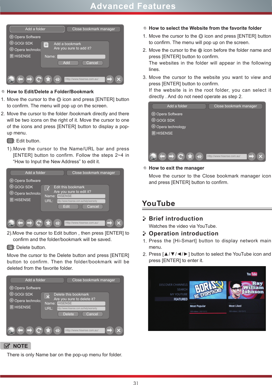 31Advanced FeaturesHow to Edit/Delete a Folder/Bookmark1. Move the cursor to the   icon and press [ENTER] button to confirm. The menu will pop up on the screen.2. Move the cursor to the folder /bookmark directly and there will be two icons on the right of it. Move the cursor to one of the icons and press [ENTER] button to display a pop-up menu.: Edit button.1).Move the cursor to the Name/URL bar and press [ENTER] button to confirm. Follow the steps 2~4 in “How to Input the New Address” to edit it.2).Move the cursor to Edit button , then press [ENTER] to confirm and the folder/bookmark will be saved.: Delete button.Move the cursor to the Delete button and press [ENTER] button to confirm. Then the folder/bookmark will be deleted from the favorite folder.Add a folder                          Close bookmark managerHttp://www.hisense.com.au/Opera SoftwareGOGI SDKOpera technologyHISENSE Name:Add                CancelAdd a bookmarkAre you sure to add it?Add a folder                          Close bookmark managerHttp://www.hisense.com.au/Opera SoftwareGOGI SDKOpera technologyHISENSEName:  HISENSEEdit                 CancelEdit this bookmarkAre you sure to edit it?URL:    http://www.hisense.com.au/help/warrantyAdd a folder                          Close bookmark managerHttp://www.hisense.com.au/Opera SoftwareGOGI SDKOpera technologyHISENSEName:  HISENSEDelete            CancelDelete this bookmarkAre you sure to delete it?URL:    http://www.hisense.com.au/help/warrantyNOTEThere is only Name bar on the pop-up menu for folder. How to select the Website from the favorite folder1. Move the cursor to the   icon and press [ENTER] button to confirm. The menu will pop up on the screen.2. Move the cursor to the   icon before the folder name and press [ENTER] button to confirm. The websites in the folder will appear in the following lines.3. Move the cursor to the website you want to view and press [ENTER] button to confirm.If the website is in the root folder, you can select it  directly . And do not need operate as step 2.How to exit the managerMove the cursor to the Close bookmark manager icon and press [ENTER] button to confirm.Brief introductionWatches the video via YouTube.Operation introduction1. Press the [Hi-Smart] button to display network main menu.2. Press [▲/▼/◄/►] button to select the YouTube icon and press [ENTER] to enter it. Add a folder                          Close bookmark managerHttp://www.hisense.com.au/Opera SoftwareGOGI SDKOpera technologyHISENSEYouTube