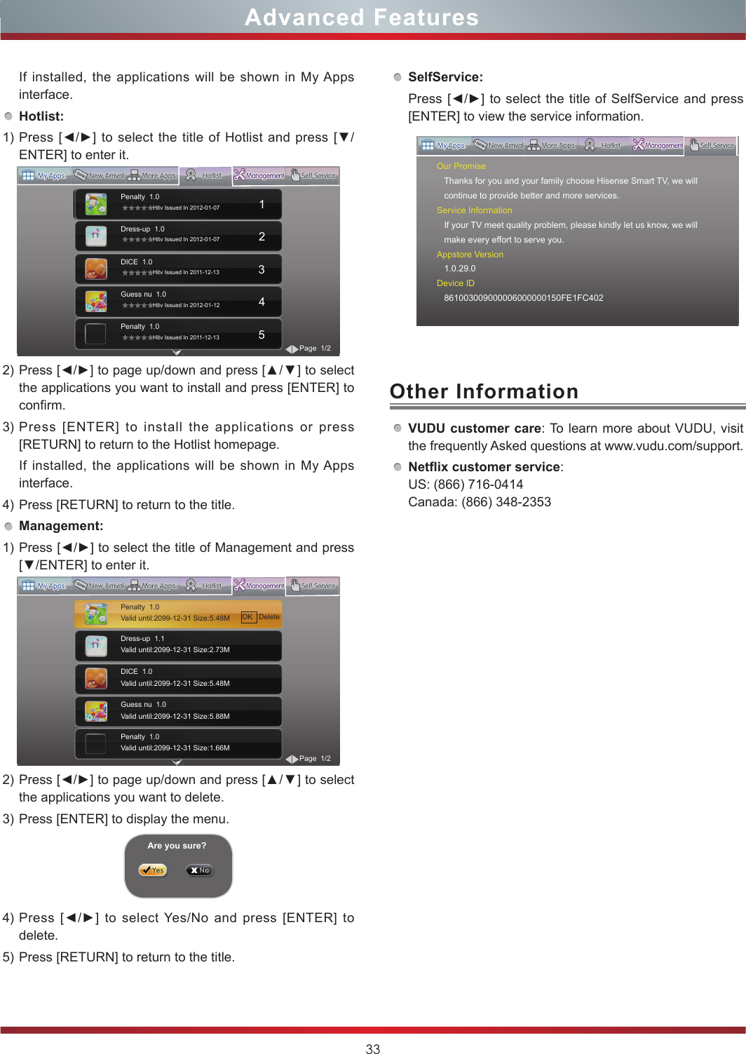 33Advanced FeaturesIf installed, the applications will be shown in My Apps interface.Hotlist:1) Press [◄/►] to  select  the title of  Hotlist  and press [▼/ENTER] to enter it.2) Press [◄/►] to page up/down and press [▲/▼] to select the applications you want to install and press [ENTER] to confirm.3) Press [ENTER] to install the applications or press [RETURN] to return to the Hotlist homepage.If installed, the applications will be shown in My Apps interface.4) Press [RETURN] to return to the title.Management:1) Press [◄/►] to select the title of Management and press [▼/ENTER] to enter it.2) Press [◄/►] to page up/down and press [▲/▼] to select the applications you want to delete.3) Press [ENTER] to display the menu.4) Press  [◄/►]  to  select  Yes/No  and  press  [ENTER]  to delete.5) Press [RETURN] to return to the title.Are you sure?SelfService:Press [◄/►] to  select  the  title  of  SelfService  and  press [ENTER] to view the service information.VUDU customer care: To learn more about VUDU, visit the frequently Asked questions at www.vudu.com/support.Netix customer service: US: (866) 716-0414 Canada: (866) 348-2353Other InformationOur Promise   Thanks for you and your family choose Hisense Smart TV, we will   continue to provide better and more services.Service Information   If your TV meet quality problem, please kindly let us know, we will   make every effort to serve you.Appstore Version   1.0.29.0Device ID   861003009000006000000150FE1FC402Penalty  1.0                 Hitv Issued In 2012-01-07                        1Dress-up  1.0                 Hitv Issued In 2012-01-07                        2DICE  1.0                 Hitv Issued In 2011-12-13                        3Guess nu  1.0                 Hitv Issued In 2012-01-12                        4Penalty  1.0                 Hitv Issued In 2011-12-13                        5Page  1/2Dress-up  1.1Valid until:2099-12-31 Size:2.73M                   DICE  1.0Valid until:2099-12-31 Size:5.48M                         Guess nu  1.0Valid until:2099-12-31 Size:5.88M                         Penalty  1.0Valid until:2099-12-31 Size:1.66M                         Page  1/2Penalty  1.0Valid until:2099-12-31 Size:5.48M                          OK   Delete