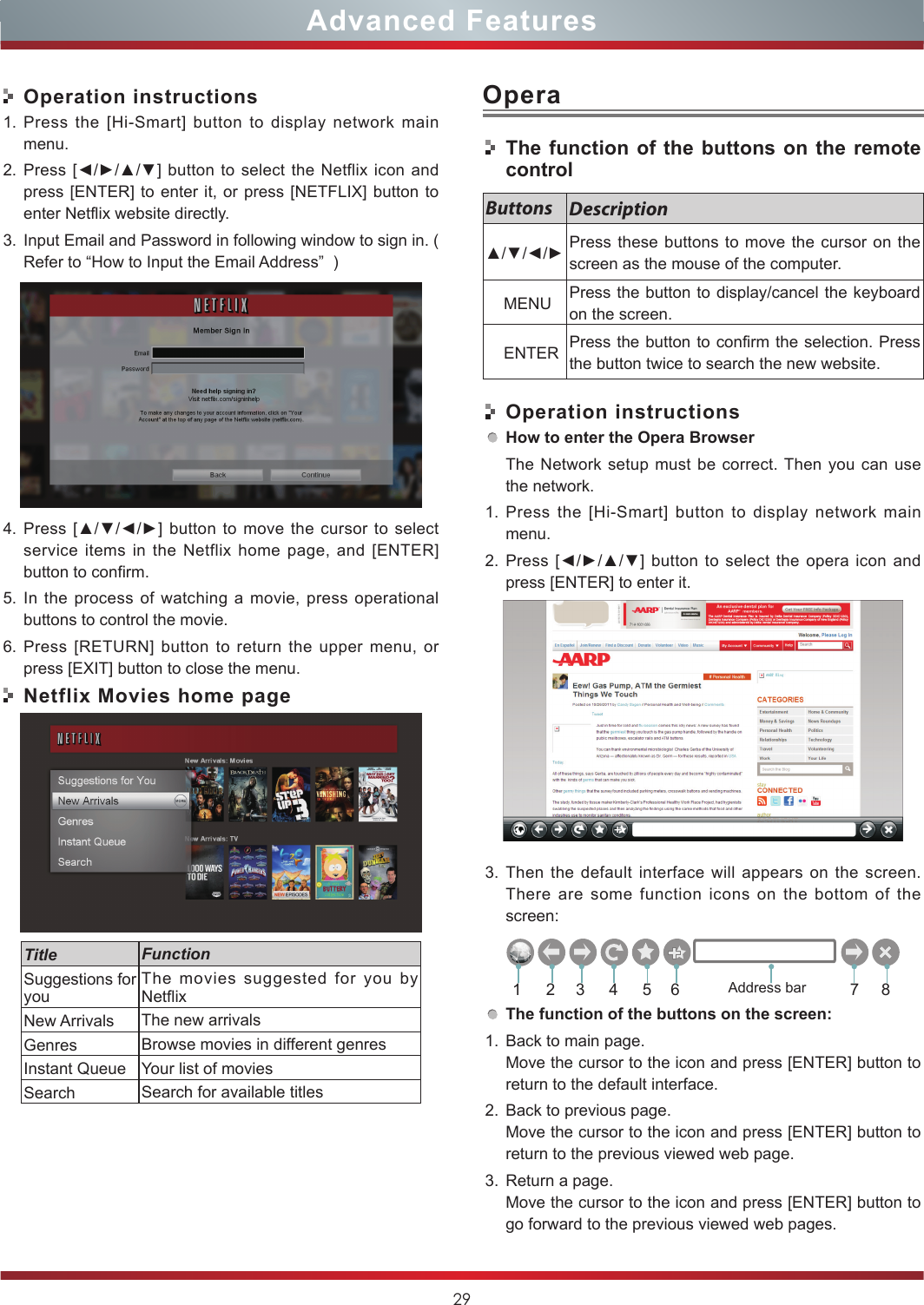29Advanced FeaturesOperation instructions1. Press the [Hi-Smart] button to display network main menu.2. Press [◄/►/▲/▼] button to select the  Netflix  icon and press [ENTER] to enter it, or press [NETFLIX] button to enter Netflix website directly.    3. Input Email and Password in following window to sign in. ( Refer to “How to Input the Email Address”  )4. Press [▲/▼/◄/►] button  to  move the  cursor to  select service items in the Netflix home page, and [ENTER] button to confirm.5. In the process of watching a movie, press operational buttons to control the movie. 6. Press [RETURN] button to return the upper menu, or press [EXIT] button to close the menu.Netflix Movies home pageTitle FunctionSuggestions for youThe movies suggested for you by NetflixNew Arrivals The new arrivalsGenres Browse movies in different genresInstant Queue Your list of moviesSearch Search for available titlesOperaThe function of the buttons on the remote controlOperation instructionsHow to enter the Opera BrowserThe Network setup must be correct. Then you can use the network.1. Press the [Hi-Smart] button to display network main menu.2. Press [◄/►/▲/▼] button  to  select the  opera  icon  and press [ENTER] to enter it.    3. Then the default interface will appears on the screen. There are some function icons on the bottom of the screen:The function of the buttons on the screen:1. Back to main page.Move the cursor to the icon and press [ENTER] button to return to the default interface.2. Back to previous page.Move the cursor to the icon and press [ENTER] button to return to the previous viewed web page.3. Return a page.Move the cursor to the icon and press [ENTER] button to go forward to the previous viewed web pages.Buttons Description▲/▼/◄/► Press these buttons to move the cursor on the screen as the mouse of the computer.    MENU Press the button to display/cancel the keyboard on the screen.    ENTER Press the button to confirm the selection. Press the button twice to search the new website.21 3 4 5 6 7 8Address bar