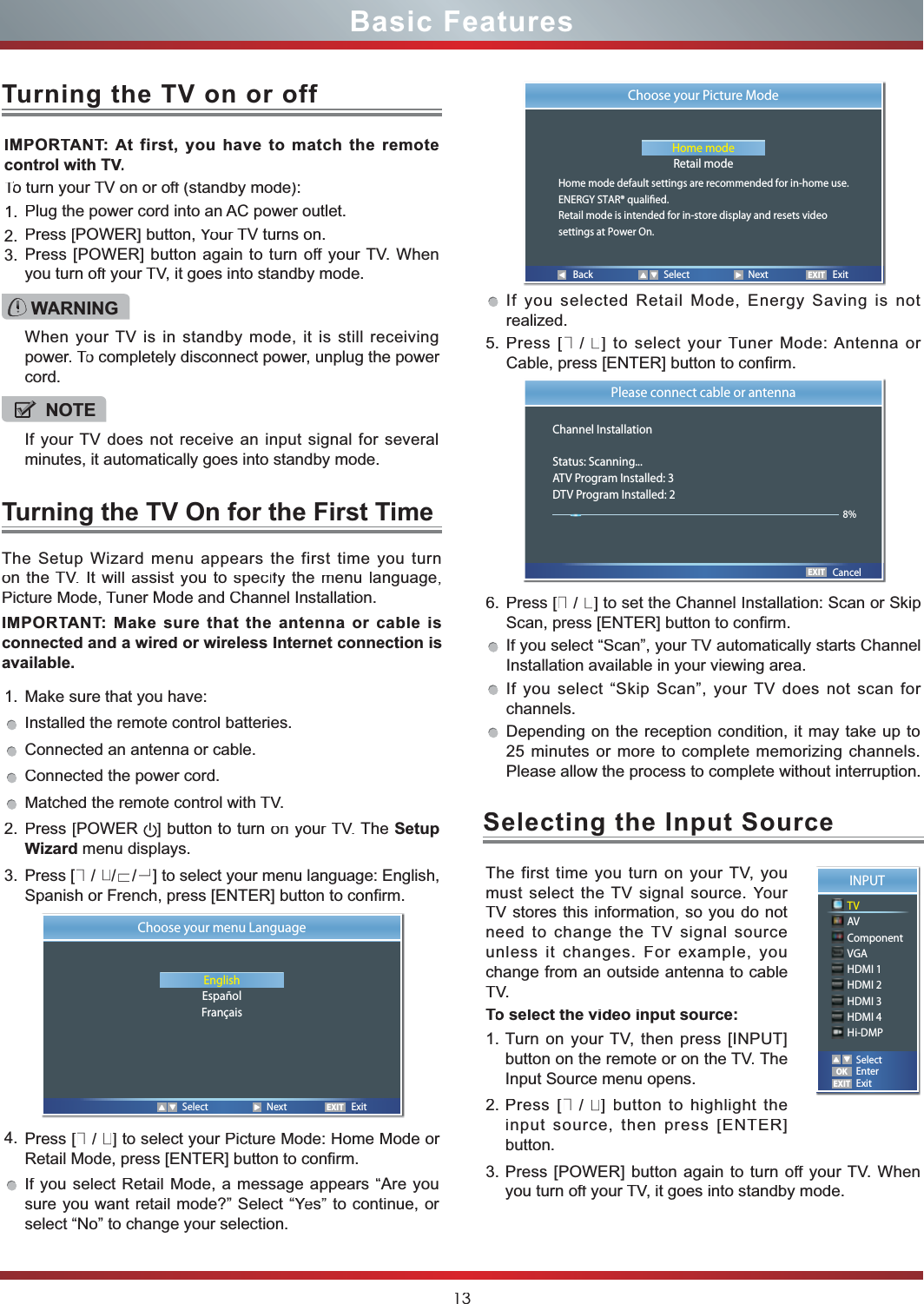 13Basic Features1.Make sure that you have: Installed the remote control batteries.Connected an antenna or cable.Connected the power cord.Matched the remote control withTV.2.Press[POWER]buttontoturnonyourTV.TheSetupWizard menu displays.3.Press[▲/▲/▲/▲] toselectyourmenulanguage:English,Spanish or French, press [ENTER] button to confirm.4.Press[▲/▲]toselectyourPictureMode:HomeModeorRetail Mode, press [ENTER] button to confirm.IfyouselectRetailMode,amessageappears“Areyousureyouwantretailmode?”Select“YeYYs”tocontinue,orselect “No” to change your selection.IMPORTANTTT:Atfirst,youhavetomatchtheremotecontrol with TV.VVTo turn yourTTTV on or off (standby mode):ff1.Plug the power cord into anAC power outlet.2.Press[POWER]button,YourYYTV turns on.3.Press[POWER]buttonagaintoturnoffffyourTV.Whenyou turn off yourffTV, it goes into standby mode.TheSetupWizardmenuappearsthefirsttimeyouturnontheTV.Itwillassistyoutospecifyffthemenulanguage,Picture Mode,Tuner Mode and Channel Installation.IMPORTANTTT:MakesurethattheantennaorcableisconnectedandawiredorwirelessInternetconnectionisavailable.Turning the TV On for the First TimeTurningthe TV on or offIfyouselectedRetailMode,EnergySavingisnotrealized.5.Press[▲/▲]toselectyourTunerMode:AntennaorCable, press [ENTER] button to confirm.6.Press[▲/▲]tosettheChannelInstallation:ScanorSkipScan, press [ENTER] button to confirm. Ifyouselect“Scan”,yourTVautomaticallystartsChannelInstallation available in your viewing area.Ifyouselect“SkipScan”,yourTVdoesnotscanforchannels.Dependingonthereceptioncondition,itmaytakeupto25minutesormoretocompletememorizingchannels.Please allow the process to complete without interruption.WARNINGWWWhenyourTVisinstandbymode,itisstillreceivingpower.ToTTcompletelydisconnectpower,unplugthepowercord.NOTEIfyourTVdoesnotreceiveaninputsignalforseveralminutes, it automatically goes into standby mode.EXITChoose your menu LanguageEnglishEspañolFrançaisSelect Next ExitBack Select Next ExitEXITChoose your Picture ModeHome modeRetail modeHome mode default settings are recommended for in-home use.ENERGY STAR® qualied.Retail mode is intended for in-store display and resets videosettings at Power On.EXITPlease connect cable or antennaChannel InstallationStatus: Scanning...ATV Program Installed: 3DTV Program Installed: 2Cancel8%ThefirsttimeyouturnonyourTV,youmustselecttheTVsignalsource.YouYYrTVstoresthisinformation,soyoudonotneedtochangetheTVsignalsourceunlessitchanges.Forexample,youchangefromanoutsideantennatocableTV.To select the video input source:TT1.TurnonyourTV,thenpress[INPUT]buttonontheremoteorontheTV.TheInput Source menu opens.2.Press[▲/▲]buttontohighlighttheinputsource,thenpress[ENTER]button.3.Press[POWER]buttonagaintoturnoffffyourTV.Whenyou turn off yourffTV, it goes into standby mode.Selecting theInputSourceINPUTTVAVComponentVGAHDMI 1HDMI 2HDMI 3HDMI 4Hi-DMPEXITOKSelectEnterExit
