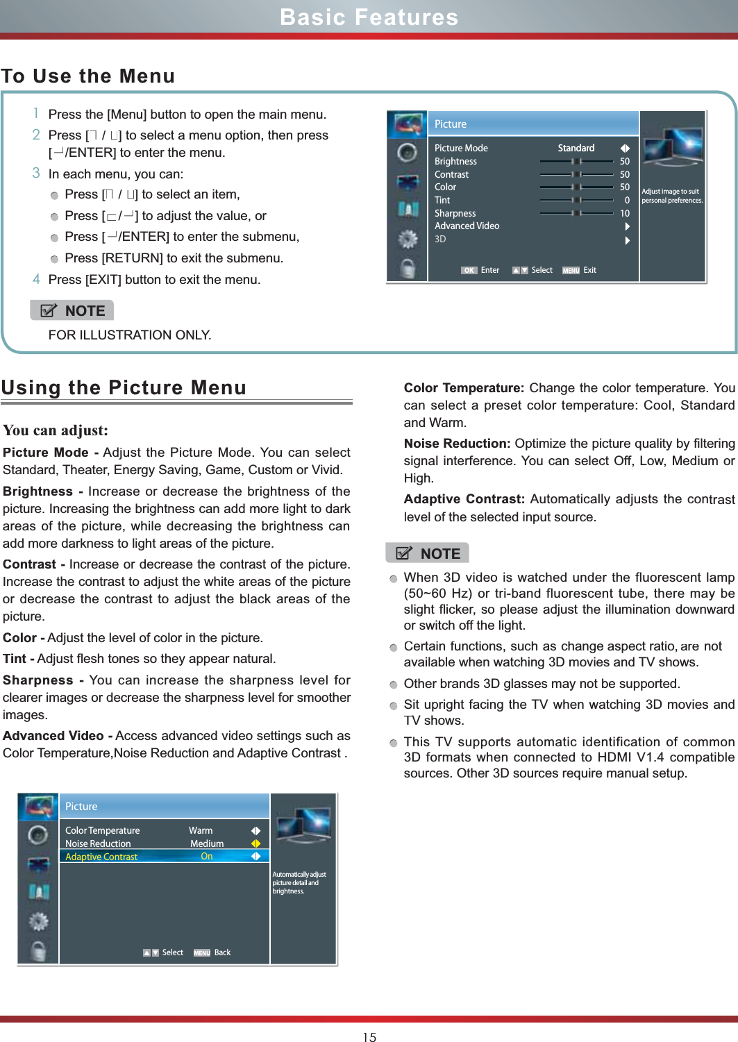 15Basic FeaturesTo Use the Menu1Press the [Menu] button to open the main menu.2Press [▲/▲] to select a menu option, then press[▲/ENTER] to enter the menu.3In each menu, you can:Press [▲/▲] to select an item,Press [▲/▲] to adjust the value, orPress [▲/ENTER] to enter the submenu,Press [RETURN] to exit the submenu.4Press [EXIT] button to exit the menu.NOTEFOR ILLUSTRATION ONLY.Using the Picture MenuYou can adjust:Picture Mode - Adjust the Picture Mode. You can select Standard, Theater, Energy Saving, Game, Custom or Vivid.Brightness - Increase or decrease the brightness of the picture. Increasing the brightness can add more light to dark areas of the picture, while decreasing the brightness can add more darkness to light areas of the picture.Contrast - Increase or decrease the contrast of the picture. Increase the contrast to adjust the white areas of the picture or decrease the contrast to adjust the black areas of the picture.Color - Adjust the level of color in the picture.Tint - Adjust flesh tones so they appear natural.Sharpness - You can increase the sharpness level for clearer images or decrease the sharpness level for smoother images.Advanced Video - Access advanced video settings such as Color Temperature,Noise Reduction and Adaptive Contrast .Color Temperature: Change the color temperature. You can select a preset color temperature: Cool, Standard and Warm.Noise Reduction: Optimize the picture quality by filtering signal interference. You can select Off, Low, Medium or High.Adaptive Contrast: Automatically adjusts the contrast level of the selected input source.Picture   Select BackAutomatically adjust picture detail andColor TemperatureNoise ReductionAdaptive ContrastWarmMediumOnNOTEWhen 3D video is watched under the fluorescent lamp (50~60 Hz) or tri-band fluorescent tube, there may be slight flicker, so please adjust the illumination downward or switch off the light.Certain functions, such as change aspect ratio,arenott ratio,areavailable when watching 3D movies and TV shows.Other brands 3D glasses may not be supported.Sit upright facing the TV when watching 3D movies and TV shows.This TV supports automatic identification of common 3D formats when connected to HDMI V1.4 compatible sources. Other 3D sources require manual setup. Enter Select ExitPictureAdjust image to suit personal preferences.Picture ModeBrightnessContrastColorTintSharpnessAdvanced Video3D505050010StandardStandardOKbrightness.