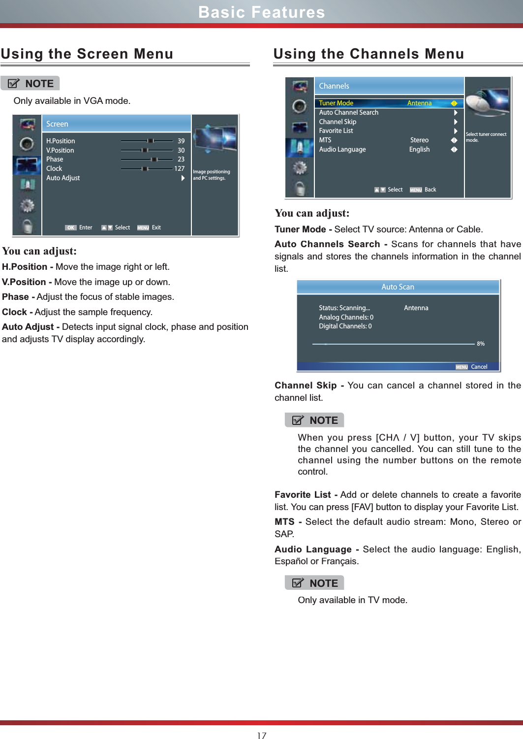 17Basic FeaturesUsing the Screen MenuUsing the Channels MenuYou can adjust:H.Position - Move the image right or left.V.Position - Move the image up or down.Phase - Adjust the focus of stable images.Clock - Adjust the sample frequency.Auto Adjust - Detects input signal clock, phase and position and adjusts TV display accordingly.You can adjust:Tuner Mode - Select TV source: Antenna or Cable.Auto Channels Search - Scans for channels that havesignals and stores the channels information in the channellist.Channel Skip - You can cancel a channel stored in thechannel list.Favorite List - Add or delete channels to create a favoritelist. You can press [FAV] button to display your Favorite List.MTS - Select the default audio stream: Mono, Stereo or SAP.Audio Language - Select the audio language: English,Español or Français.NOTEOnly available in VGA mode.ScreenEnter Select Exit393023127 Image positioning and PC settings.H.PositionV.PositionPhaseClockAuto AdjustOKChannels   Select BackSelect tuner connect mode.Tuner ModeAuto Channel SearchChannel SkipFavorite ListMTSAudio LanguageAntennaStereoEnglish   CancelAuto ScanStatus: Scanning... AntennaAnalog Channels: 0Digital Channels: 08%NOTEWhen you press [CHV / V] button, your TV skipsthe channel you cancelled. You can still tune to thechannel using the number buttons on the remotecontrol.NOTEOnly available in TV mode.