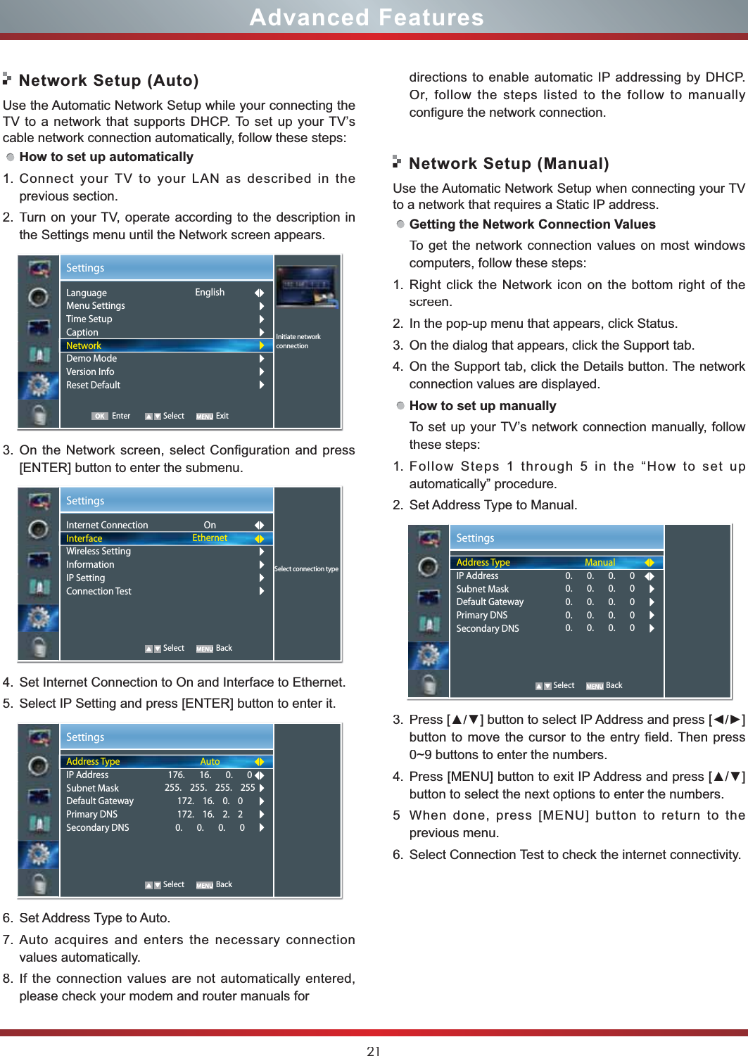 21Advanced FeaturesNetwork Setup (Auto)Use the Automatic Network Setup while your connecting the TV to a network that supports DHCP. To set up your TV’s cable network connection automatically, follow these steps:How to set up automatically 1.Connect your TV to your LAN as described in the previous section. 2.Turn on your TV, operate according to the description in the Settings menu until the Network screen appears.3.On the Network screen, select Configuration and press [ENTER] button to enter the submenu.4.Set Internet Connection to On and Interface to Ethernet.5.Select IP Setting and press [ENTER] button to enter it.6.Set Address Type to Auto.7.Auto acquires and enters the necessary connection  values automatically.8.If the connection values are not automatically entered, please check your modem and router manuals for Network Setup (Manual)Use the Automatic Network Setup when connecting your TVto a network that requires a Static IP address.Getting the Network Connection ValuesTo get the network connection values on most windows computers, follow these steps:1.Right click the Network icon on the bottom right of the screen.2.In the pop-up menu that appears, click Status.3.On the dialog that appears, click the Support tab.4.On the Support tab, click the Details button. The network connection values are displayed.How to set up manuallyTo set up your TV’s network connection manually, follow these steps:1.Follow Steps 1 through 5 in the “How to set up automatically” procedure.2.Set Address Type to Manual.3.3UHVV&gt;Ÿź@EXWWRQWRVHOHFW,3$GGUHVVDQGSUHVV&gt;ŻŹ@button to move the cursor to the entry field. Then press 0~9 buttons to enter the numbers.4.3UHVV&gt;0(18@EXWWRQWRH[LW,3$GGUHVVDQGSUHVV&gt;Ÿź@button to select the next options to enter the numbers. 5When done, press [MENU] button to return to the previous menu.6.Select Connection Test to check the internet connectivity.  SettingsSelect connection typeInternet ConnectionInterfaceWireless SettingInformationIP SettingConnection Test OnEthernet   Select BackSettingsAddress TypeIP AddressSubnet MaskDefault GatewayPrimary DNSSecondary DNSAuto176.       16.       0.       0255.    255.    255.    255172.    16.    0.    0172.    16.    2.    20.       0.       0.       0   Select BackSettingsAddress TypeIP AddressSubnet MaskDefault GatewayPrimary DNSSecondary DNSManual0.       0.       0.       00.       0.       0.       00.       0.       0.       00.       0.       0.       00.       0.       0.       0   Select BackSettingsInitiate networkconnectionLanguageMenu SettingsTime SetupCaptionNetworkDemo ModeVersion InfoReset DefaultEnglishEnter Select ExitOKdirections to enable automatic IP addressing by DHCP.  Or, follow the steps listed to the follow to manually configure the network connection.