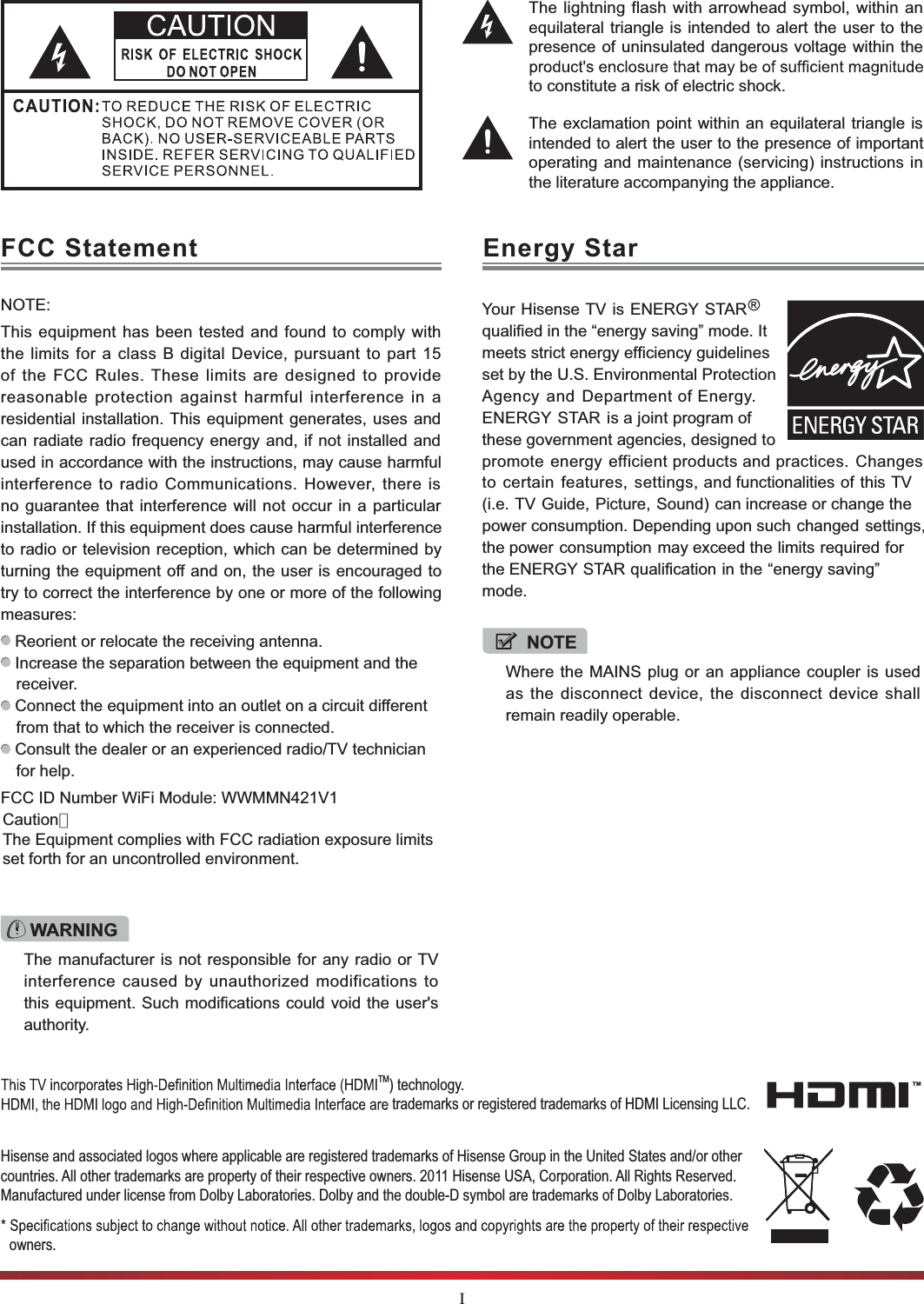 IThe lightning flash with arrowhead symbol, within anequilateral triangle is intended to alert the user to thepresence of uninsulated dangerous voltage within theto constitute a risk of electric shock.The exclamation point within an equilateral triangle isintended to alert the user to the presence of importantoperating and maintenance (servicing) instructions inthe literature accompanying the appliance.FCC Statement Energy StarNOTE:This equipment has been tested and found to comply withthe limits for a class B digital Device, pursuant to part 15of the FCC Rules. These limits are designed to providereasonable protection against harmful interference in aresidential installation. This equipment generates, uses andcan radiate radio frequency energy and, if not installed andused in accordance with the instructions, may cause harmfulinterference to radio Communications. However, there isno guarantee that interference will not occur in a particularinstallation. If this equipment does cause harmful interferenceto radio or television reception, which can be determined byturning the equipment off and on, the user is encouraged totry to correct the interference by one or more of the followingmeasures: Reorient or relocate the receiving antenna. Increase the separation between the equipment and the receiver. Connect the equipment into an outlet on a circuit differentfrom that to which the receiver is connected. Consult the dealer or an experienced radio/TV technician for help. FCC ID Number WiFi Module: WWMMN421V1WARNINGThe manufacturer is not responsible for any radio or TVinterference caused by unauthorized modifications tothis equipment. Such modifications could void the user&apos;sauthority.NOTEWhere the MAINS plug or an appliance coupler is usedas the disconnect device, the disconnect device shallremain readily operable.Hisense and associated logos where applicable are registered trademarks of Hisense Group in the United States and/or other countries. All other trademarks are property of their respective owners. 2011 Hisense USA, Corporation. All Rights Reserved. Manufactured under license from Dolby Laboratories. Dolby and the double-D symbol are trademarks of Dolby Laboratories.owners.TM) technology.trademarks or registered trademarks of HDMI Licensing LLC.Your Hisense TV is ENERGY STARqualified in the “energy saving” mode. It meets strict energy efficiency guidelines set by the U.S. Environmental ProtectionAgency and Department of Energy.ENERGY STAR is a joint program of these government agencies, designed topromote energy efficient products and practices. Changesto certain features, settings, and functionalities of this TV(i.e. TV Guide, Picture, Sound) can increase or change thepower consumption. Depending upon such changed settings,the power consumption may exceed the limits required forthe ENERGY STAR qualification in the “energy saving” mode.Caution：The Equipment complies with FCC radiation exposure limitsset forth for an uncontrolled environment.