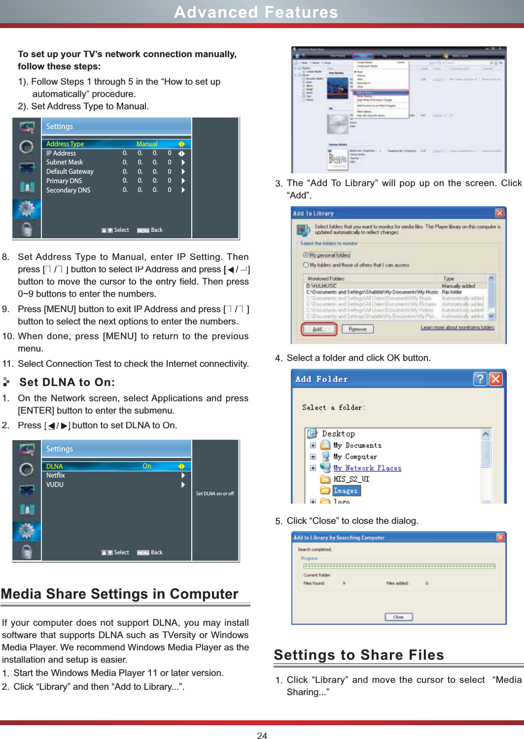 24Advanced FeaturesTo set up your TV’s network connection manually,follow these steps:1). Follow Steps 1 through 5 in the “How to set upautomatically” procedure.2). Set Address Type to Manual.8.Set Address Type to Manual, enter IP Setting. Thenpress [▲/▼] button to select IP Address and press [   button to move the cursor to the entry field. Then press0~9 buttons to enter the numbers.9. Press [MENU] button to exit IP Address and press [▲/▼]button to select the next options to enter the numbers.10. When done, press [MENU] to return to the previousmenu.11.Select Connection Test to check the Internet connectivity.Set DLNA to On:1.On the Network screen, select Applications and press [ENTER] button to enter the submenu.2. Press            button to set DLNA to On.SettingsSet DLNA on or oDLNANetixVUDUOn   Select BackMedia Share Settings in ComputerSettings to Share Files  llatsni yam uoy ,ANLD troppus ton seod retupmoc ruoy fIsoftware that supports DLNA such as TVersity or Windows Media Player. We recommend Windows Media Player as the installation and setup is easier.1.Start the Windows Media Player 11 or later version.2.Click “Library” and then “Add to Library...”.3.The “Add To Library” will pop up on the screen. Click “Add”.4.Select a folder and click OK button.5.Click “Close” to close the dialog.1.Click “Library” and move the cursor to select  “MediaSharing...”SettingsAddress TypeIP AddressSubnet MaskDefault GatewayPrimary DNSSecondary DNSManual0.       0.       0.       00.       0.       0.       00.       0.       0.       00.       0.       0.       00.       0.       0.       0   Select Back[press [[▲     /▲]                    [2.Press  ▲      /  ▲      ]  