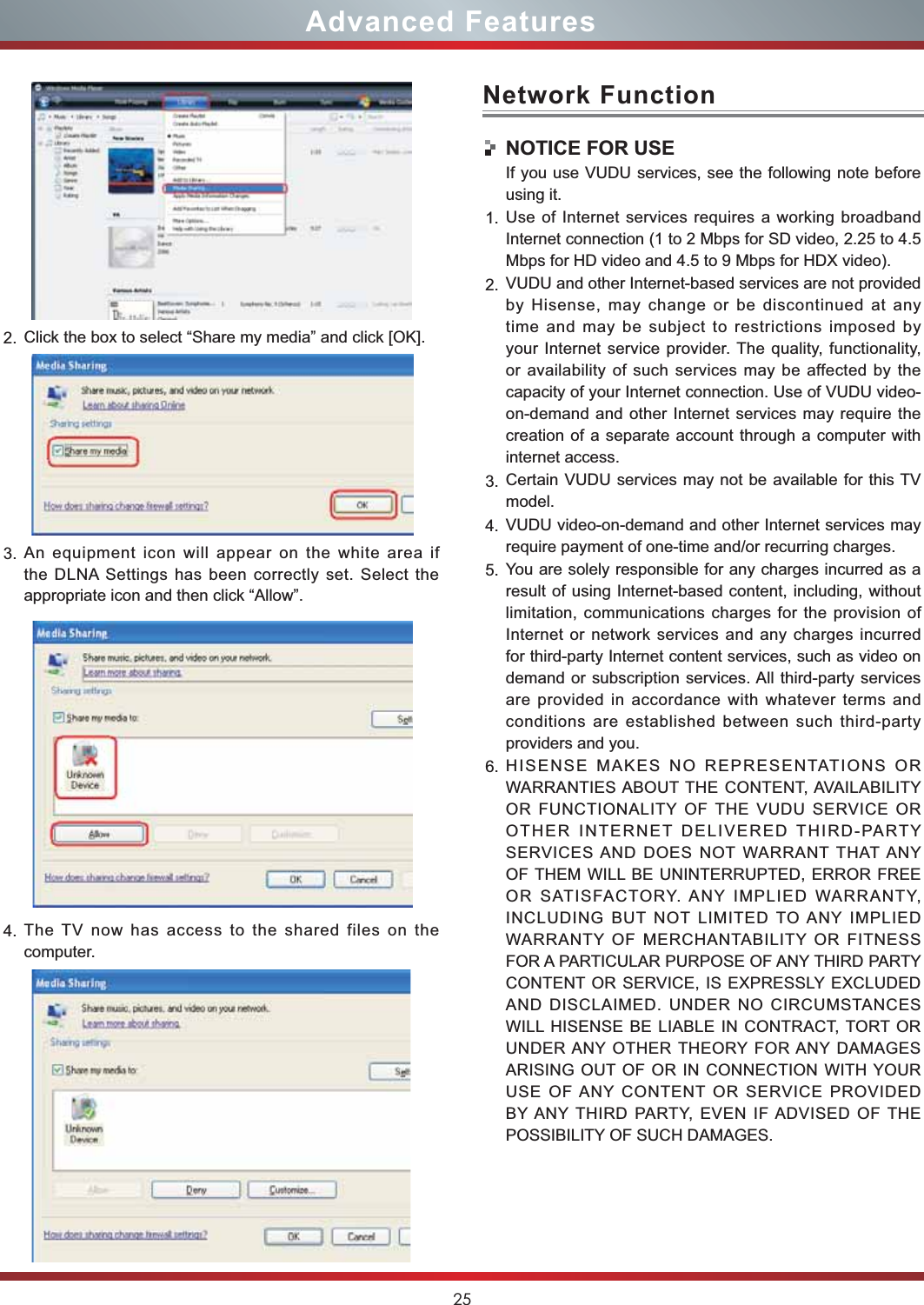 25Advanced FeaturesNetwork FunctionNOTICE FOR USEIf you use VUDU services, see the following note before using it.1. Use of Internet services requires a working broadband Internet connection (1 to 2 Mbps for SD video, 2.25 to 4.5 Mbps for HD video and 4.5 to 9 Mbps for HDX video).2. VUDU and other Internet-based services are not provided by Hisense, may change or be discontinued at any time and may be subject to restrictions imposed by your Internet service provider. The quality, functionality, or availability of such services may be affected by the capacity of your Internet connection. Use of VUDU video-on-demand and other Internet services may require the creation of a separate account through a computer with internet access.3. Certain VUDU services may not be available for this TV model.4. VUDU video-on-demand and other Internet services may require payment of one-time and/or recurring charges.5. You are solely responsible for any charges incurred as a result of using Internet-based content, including, without limitation, communications charges for the provision of Internet or network services and any charges incurred for third-party Internet content services, such as video on demand or subscription services. All third-party services are provided in accordance with whatever terms and conditions are established between such third-party providers and you.6. HISENSE MAKES NO REPRESENTATIONS OR WARRANTIES ABOUT THE CONTENT, AVAILABILITY OR FUNCTIONALITY OF THE VUDU SERVICE OR OTHER INTERNET DELIVERED THIRD-PARTY SERVICES AND DOES NOT WARRANT THAT ANY OF THEM WILL BE UNINTERRUPTED, ERROR FREE OR SATISFACTORY. ANY IMPLIED WARRANTY, INCLUDING BUT NOT LIMITED TO ANY IMPLIED WARRANTY OF MERCHANTABILITY OR FITNESS FOR A PARTICULAR PURPOSE OF ANY THIRD PARTY CONTENT OR SERVICE, IS EXPRESSLY EXCLUDED AND DISCLAIMED. UNDER NO CIRCUMSTANCES WILL HISENSE BE LIABLE IN CONTRACT, TORT OR UNDER ANY OTHER THEORY FOR ANY DAMAGES ARISING OUT OF OR IN CONNECTION WITH YOUR USE OF ANY CONTENT OR SERVICE PROVIDED BY ANY THIRD PARTY, EVEN IF ADVISED OF THE POSSIBILITY OF SUCH DAMAGES.2. Click the box to select “Share my media” and click [OK].3. An equipment icon will appear on the white area if the DLNA Settings has been correctly set. Select the  appropriate icon and then click “Allow”.4. The TV now has access to the shared files on the computer.