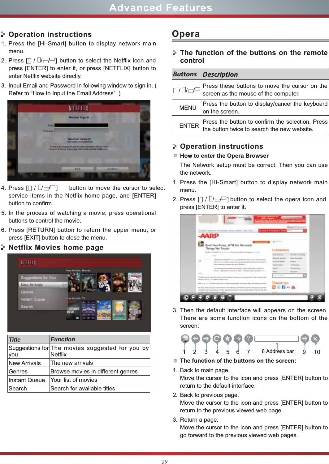 29Advanced FeaturesOperation instructions1. Press the [Hi-Smart] button to display network mainmenu.2. Press [   button to select the Netflix icon andpress [ENTER] to enter it, or press [NETFLIX] button toenter Netflix website directly.3. Input Email and Password in following window to sign in. (Refer to “How to Input the Email Address”  )4. Press [ button to move the cursor to selectservice items in the Netflix home page, and [ENTER]button to confirm.5. In the process of watching a movie, press operationalbuttons to control the movie. 6. Press [RETURN] button to return the upper menu, orpress [EXIT] button to close the menu.Netflix Movies home pageTitle FunctionSuggestions foryouThe movies suggested for you byNetflixNew Arrivals The new arrivalsGenres Browse movies in different genresInstant Queue Your list of moviesSearch Search for available titlesOperaThe function of the buttons on the remotecontrolOperation instructionsHow to enter the Opera BrowserThe Network setup must be correct. Then you can usethe network.1. Press the [Hi-Smart] button to display network mainmenu.2. Press [                  button to select the opera icon andpress [ENTER] to enter it.3. Then the default interface will appears on the screen.There are some function icons on the bottom of thescreen:The function of the buttons on the screen:1. Back to main page.Move the cursor to the icon and press [ENTER] button toreturn to the default interface.2. Back to previous page.Move the cursor to the icon and press [ENTER] button toreturn to the previous viewed web page.3. Return a page.Move the cursor to the icon and press [ENTER] button togo forward to the previous viewed web pages.Buttons DescriptionPress these buttons to move the cursor on thescreen as the mouse of the computer.    MENU Press the button to display/cancel the keyboardon the screen.    ENTER Press the button to confirm the selection. Pressthe button twice to search the new website.213456 91078 Address bar▲/▲/▲/▲]▲/▲/▲/▲▲/▲/▲/▲]▲/▲/▲/▲]&quot;?