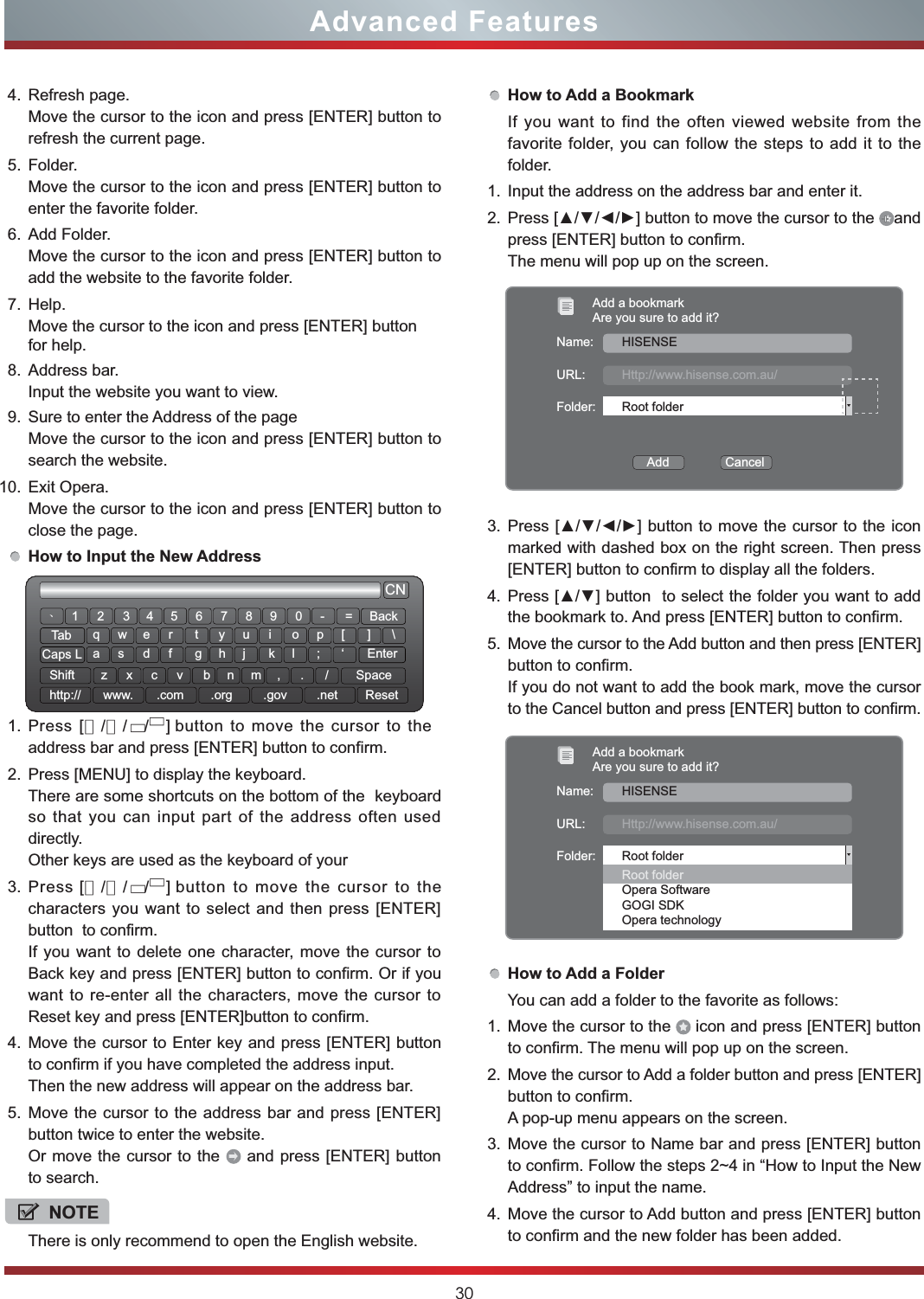 30Advanced Features4. Refresh page.Move the cursor to the icon and press [ENTER] button to refresh the current page.5. Folder.Move the cursor to the icon and press [ENTER] button to enter the favorite folder.6. Add Folder.Move the cursor to the icon and press [ENTER] button to add the website to the favorite folder.7. Help.Move the cursor to the icon and press [ENTER] button for help.8. Address bar.Input the website you want to view.9. Sure to enter the Address of the pageMove the cursor to the icon and press [ENTER] button to search the website.10. Exit Opera.Move the cursor to the icon and press [ENTER] button to close the page.How to Input the New Address1. Press 　　　　　　　　　　　button to move the cursor to the address bar and press [ENTER] button to confirm.2. Press [MENU] to display the keyboard.There are some shortcuts on the bottom of the  keyboard so that you can input part of the address often used directly.Other keys are used as the keyboard of your 3.    eht ot rosruc eht evom ot nottubsserPcharacters you want to select and then press [ENTER] button  to confirm. If you want to delete one character, move the cursor to Back key and press [ENTER] button to confirm. Or if you want to re-enter all the characters, move the cursor to Reset key and press [ENTER]button to confirm.4. Move the cursor to Enter key and press [ENTER] button to confirm if you have completed the address input.Then the new address will appear on the address bar.5. Move the cursor to the address bar and press [ENTER] button twice to enter the website.Or move the cursor to the   and press [ENTER] button to search.CN12wsxedcrfvtgbyhnujmik,ol.p;/[‘]EnterSpace\qazTabCaps LShifthttp:// www. .com .org .gov .net Reset3 4 5 6 7 8 9 0 - = BackǃNOTEThere is only recommend to open the English website. [▲▲▲/▼//]  [▲▲▲/▼//] How to Add a BookmarkIf you want to find the often viewed website from the favorite folder, you can follow the steps to add it to the folder.1. Input the address on the address bar and enter it.2. 3UHVV&gt;ŸźŻŹ@EXWWRQWRPRYHWKHFXUVRUWRWKH andpress [ENTER] button to confirm. The menu will pop up on the screen.3. 3UHVV&gt;ŸźŻŹ@EXWWRQWRPRYHWKHFXUVRUWRWKHLFRQmarked with dashed box on the right screen. Then press [ENTER] button to confirm to display all the folders.4. 3UHVV&gt;Ÿź@EXWWRQWRVHOHFWWKHIROGHU\RXZDQWWRDGGthe bookmark to. And press [ENTER] button to confirm.5. Move the cursor to the Add button and then press [ENTER] button to confirm.If you do not want to add the book mark, move the cursor to the Cancel button and press [ENTER] button to confirm.How to Add a FolderYou can add a folder to the favorite as follows:1. Move the cursor to the   icon and press [ENTER] button to confirm. The menu will pop up on the screen.2. Move the cursor to Add a folder button and press [ENTER] button to confirm.A pop-up menu appears on the screen.3. Move the cursor to Name bar and press [ENTER] button to confirm. Follow the steps 2~4 in “How to Input the New Address” to input the name.4. Move the cursor to Add button and press [ENTER] button to confirm and the new folder has been added. Add a bookmarkAre you sure to add it?Name:URL:Folder:Add                CancelHISENSEHttp://www.hisense.com.au/Root folderAdd a bookmarkAre you sure to add it?Name:URL:Folder:HISENSEHttp://www.hisense.com.au/Root folderRoot folderOpera SoftwareGOGI SDKOpera technology